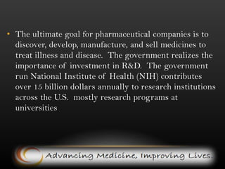 The ultimate goal for pharmaceutical companies is to discover, develop, manufacture, and sell medicines to treat illness and disease.  The government realizes the importance of investment in R&D.  The government run National Institute of Health (NIH) contributes over 15 billion dollars annually to research institutions across the U.S. mostly research programs at universities