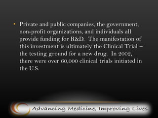 Private and public companies, the government, non-profit organizations, and individuals all provide funding for R&D.  The manifestation of this investment is ultimately the Clinical Trial – the testing ground for a new drug.  In 2002, there were over 60,000 clinical trials initiated in the U.S.