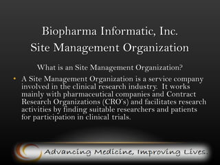 Biopharma Informatic, Inc. Site Management OrganizationWhat is an Site Management Organization? A Site Management Organization is a service company involved in the clinical research industry.  It works mainly with pharmaceutical companies and Contract Research Organizations (CRO’s) and facilitates research activities by finding suitable researchers and patients for participation in clinical trials. 