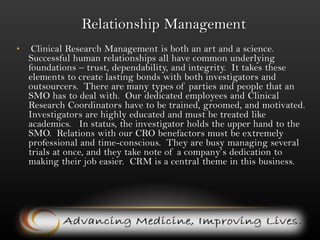 Relationship Management(continued)Management has an existing relationship network among CRO’s and pharmaceuticals that provide contracts.  Obtaining these contacts is perhaps the most difficult part of the business.  To start with, this asset in hand is a big advantage.  Management enjoys a good reputation among CRO’s and pharmaceuticals.  This is because of the superb relationship management skills of BI’s chief relationship manager.   Visionary, ambitious, and experienced managers lead BI.   The management team has a fair amount of business experience and solid chemistry.