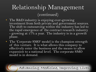 Relationship Management(Continued)In this business, one’s relationships with investigators and especially outsourcers are where the real value lies – it’s as good as a tangible asset.  Lack of contacts is the major barrier to entry, and startups struggle to gain any foothold in the market. However because site management is in demand, and BI’s primary relationship manager already has the necessary bank of relations with both investigators and outsourcers. BI has access to instant business. Biopharma Informatic, Inc. has a database of over 100physicians and specialists across America.  There is a very solid base of potential investigators and management has worked with many of these doctors before.  