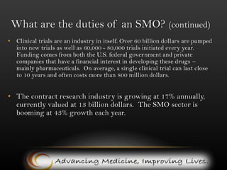 What are the duties of an SMO? (continued)Clinical trials are an industry in itself. Over 60 billion dollars are pumped into new trials as well as 60,000 - 80,000 trials initiated every year.  Funding comes from both the U.S. federal government and private companies that have a financial interest in developing these drugs – mainly pharmaceuticals.  On average, a single clinical trial can last close to 10 years and often costs more than 800 million dollars.The contract research industry is growing at 17% annually, currently valued at 13 billion dollars.  The SMO sector is booming at 43% growth each year.                  