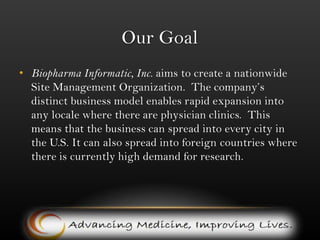 Our GoalBiopharma Informatic, Inc. aims to create a nationwide Site Management Organization.  The company’s distinct business model enables rapid expansion into any locale where there are physician clinics.  This means that the business can spread into every city in the U.S. It can also spread into foreign countries where there is currently high demand for research. 
