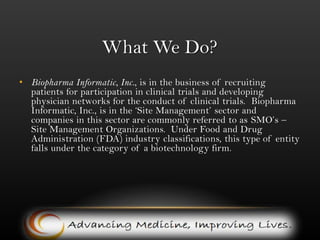 What We Do?Biopharma Informatic, Inc., is in the business of recruiting patients for participation in clinical trials and developing physician networks for the conduct of clinical trials.  Biopharma Informatic, Inc., is in the ‘Site Management’ sector and companies in this sector are commonly referred to as SMO’s – Site Management Organizations.  Under Food and Drug Administration (FDA) industry classifications, this type of entity falls under the category of a biotechnology firm. 