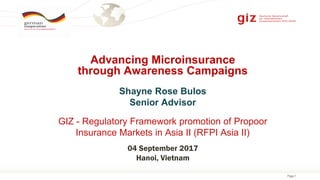 Page 1
Shayne Rose Bulos
Senior Advisor
GIZ - Regulatory Framework promotion of Propoor
Insurance Markets in Asia II (RFPI Asia II)
Advancing Microinsurance
through Awareness Campaigns
04 September 2017
Hanoi, Vietnam
 