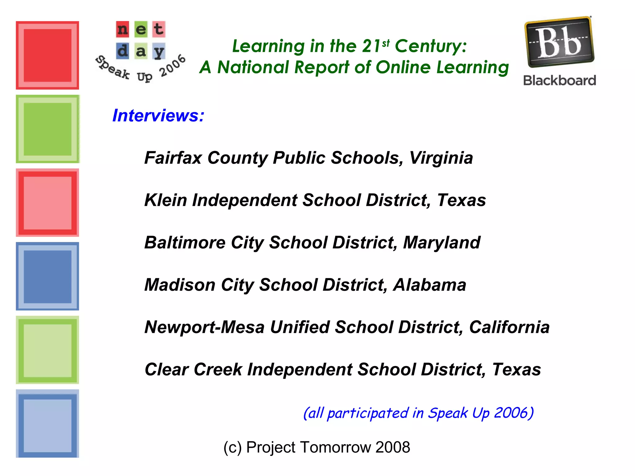 (c) Project Tomorrow 2008
Learning in the 21st
Century:
A National Report of Online Learning
Interviews:
Fairfax County Public Schools, Virginia
Klein Independent School District, Texas
Baltimore City School District, Maryland
Madison City School District, Alabama
Newport-Mesa Unified School District, California
Clear Creek Independent School District, Texas
(all participated in Speak Up 2006)
 