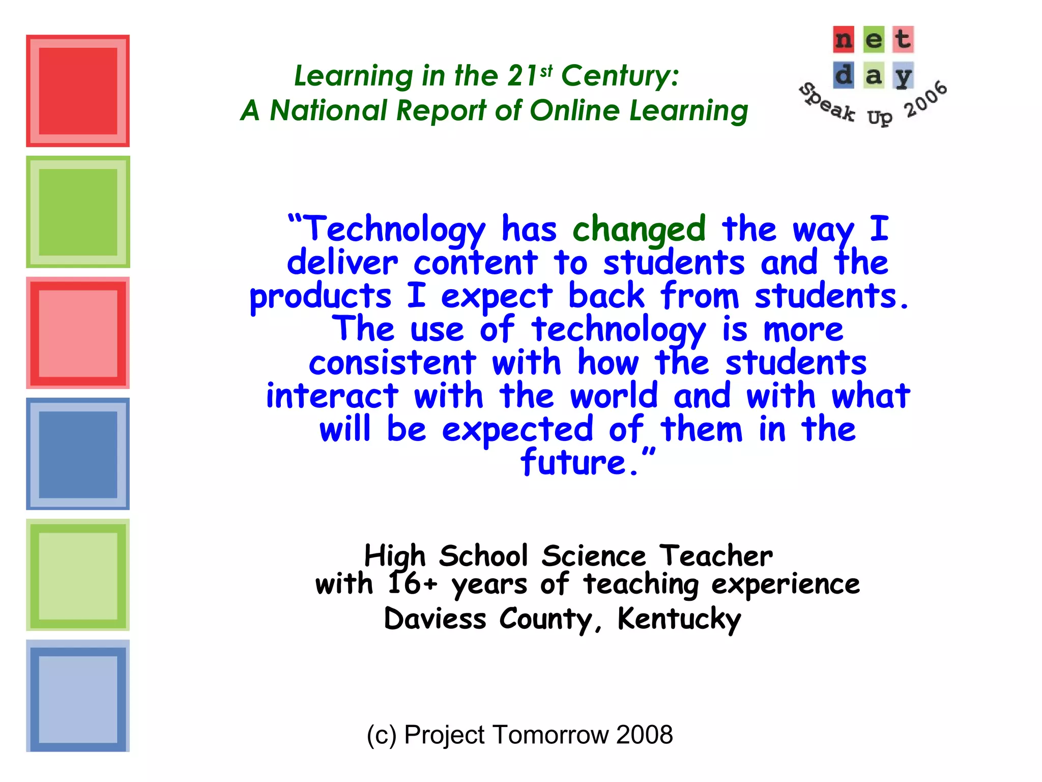 (c) Project Tomorrow 2008
Learning in the 21st
Century:
A National Report of Online Learning
“Technology has changed the way I
deliver content to students and the
products I expect back from students.
The use of technology is more
consistent with how the students
interact with the world and with what
will be expected of them in the
future.”
High School Science Teacher
with 16+ years of teaching experience
Daviess County, Kentucky
 