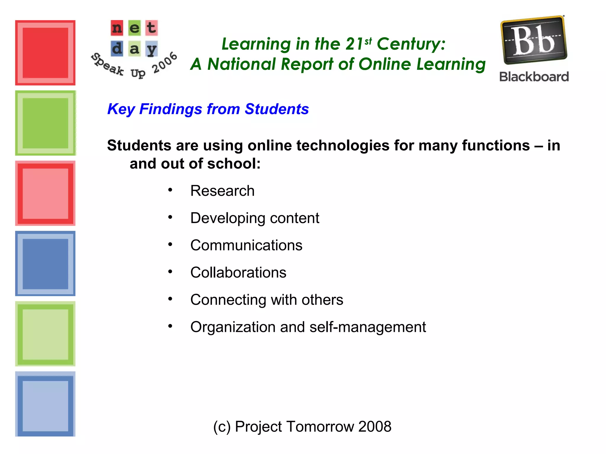 (c) Project Tomorrow 2008
Learning in the 21st
Century:
A National Report of Online Learning
Key Findings from Students
Students are using online technologies for many functions – in
and out of school:
• Research
• Developing content
• Communications
• Collaborations
• Connecting with others
• Organization and self-management
 