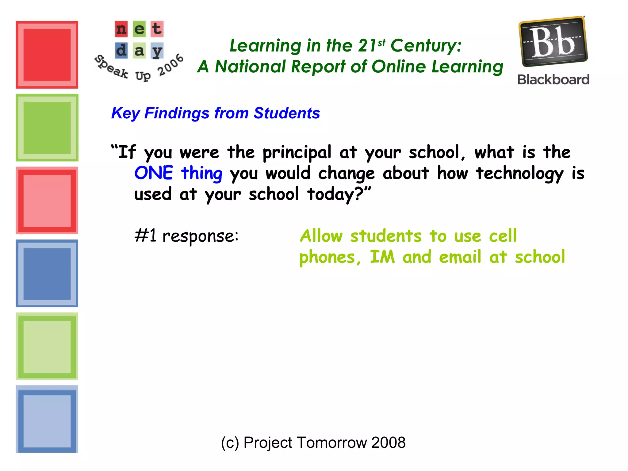 (c) Project Tomorrow 2008
Learning in the 21st
Century:
A National Report of Online Learning
Key Findings from Students
“If you were the principal at your school, what is the
ONE thing you would change about how technology is
used at your school today?”
#1 response: Allow students to use cell
phones, IM and email at school
 