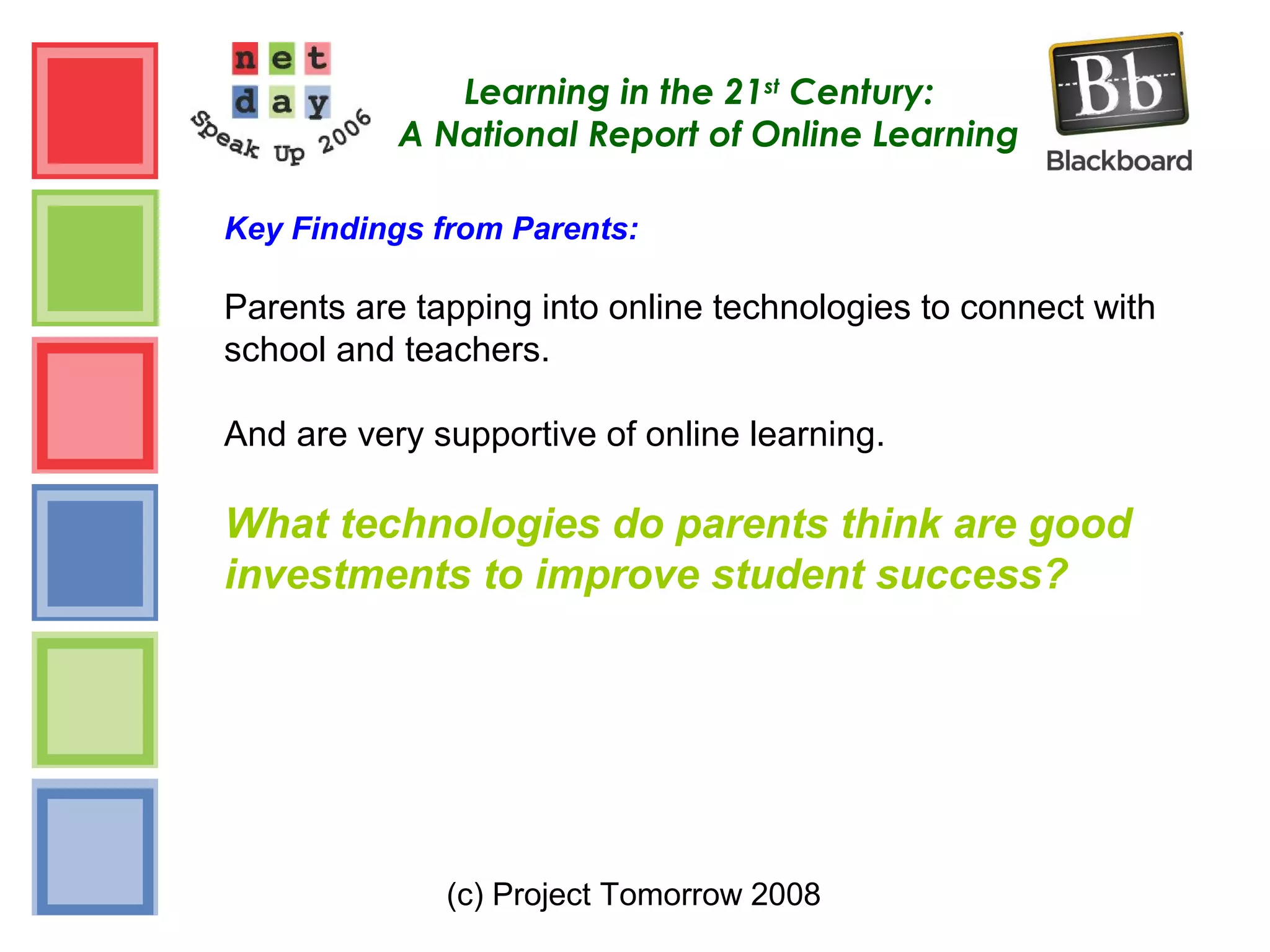 (c) Project Tomorrow 2008
Learning in the 21st
Century:
A National Report of Online Learning
Key Findings from Parents:
Parents are tapping into online technologies to connect with
school and teachers.
And are very supportive of online learning.
What technologies do parents think are good
investments to improve student success?
 