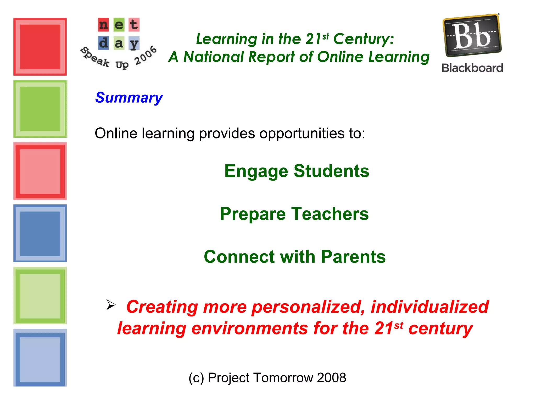 (c) Project Tomorrow 2008
Learning in the 21st
Century:
A National Report of Online Learning
Summary
Online learning provides opportunities to:
Engage Students
Prepare Teachers
Connect with Parents
 Creating more personalized, individualized
learning environments for the 21st
century
 