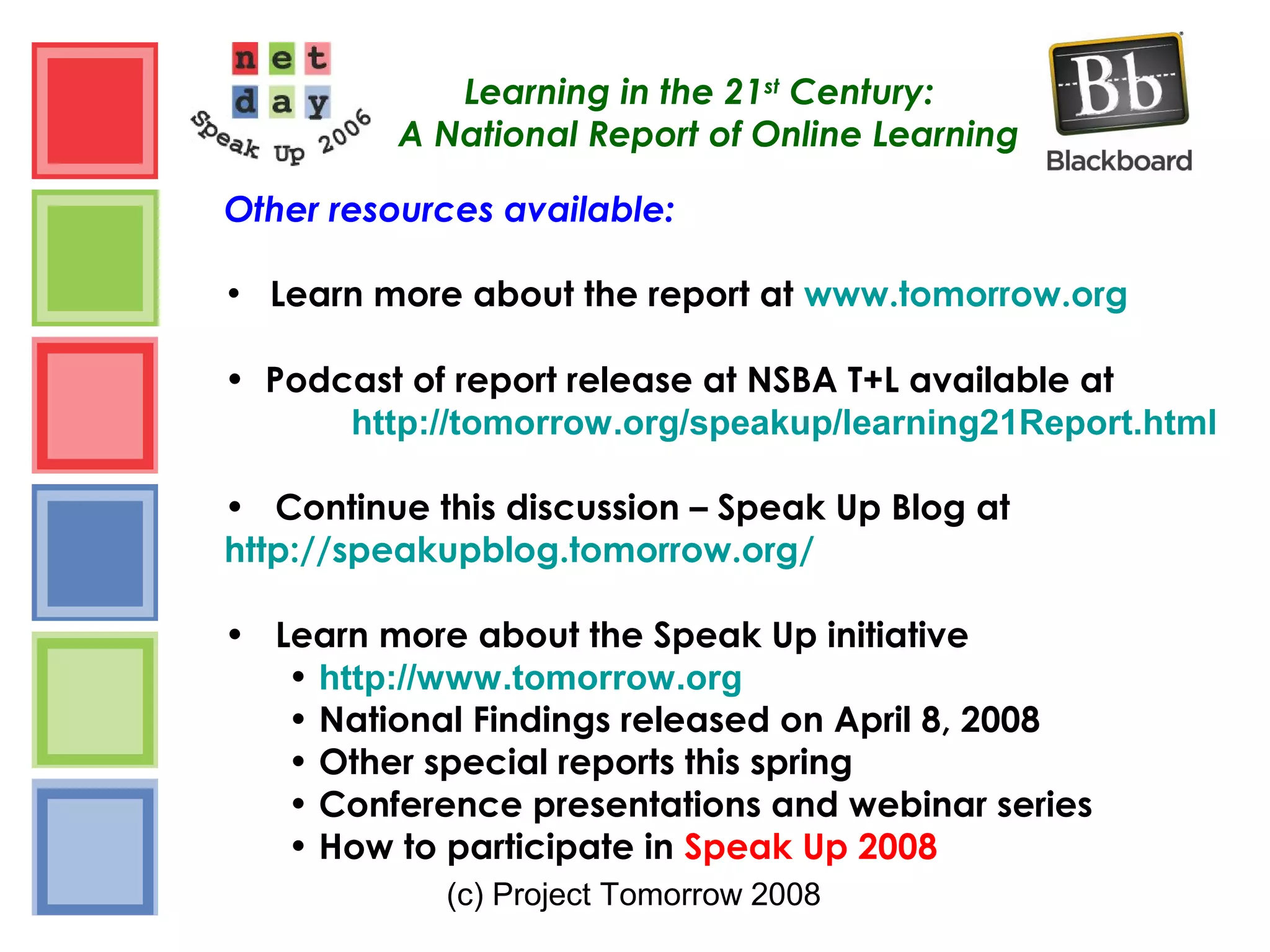 (c) Project Tomorrow 2008
Learning in the 21st
Century:
A National Report of Online Learning
Other resources available:
• Learn more about the report at www.tomorrow.org
• Podcast of report release at NSBA T+L available at
http://tomorrow.org/speakup/learning21Report.html
• Continue this discussion – Speak Up Blog at
http://speakupblog.tomorrow.org/
• Learn more about the Speak Up initiative
• http://www.tomorrow.org
• National Findings released on April 8, 2008
• Other special reports this spring
• Conference presentations and webinar series
• How to participate in Speak Up 2008
 
