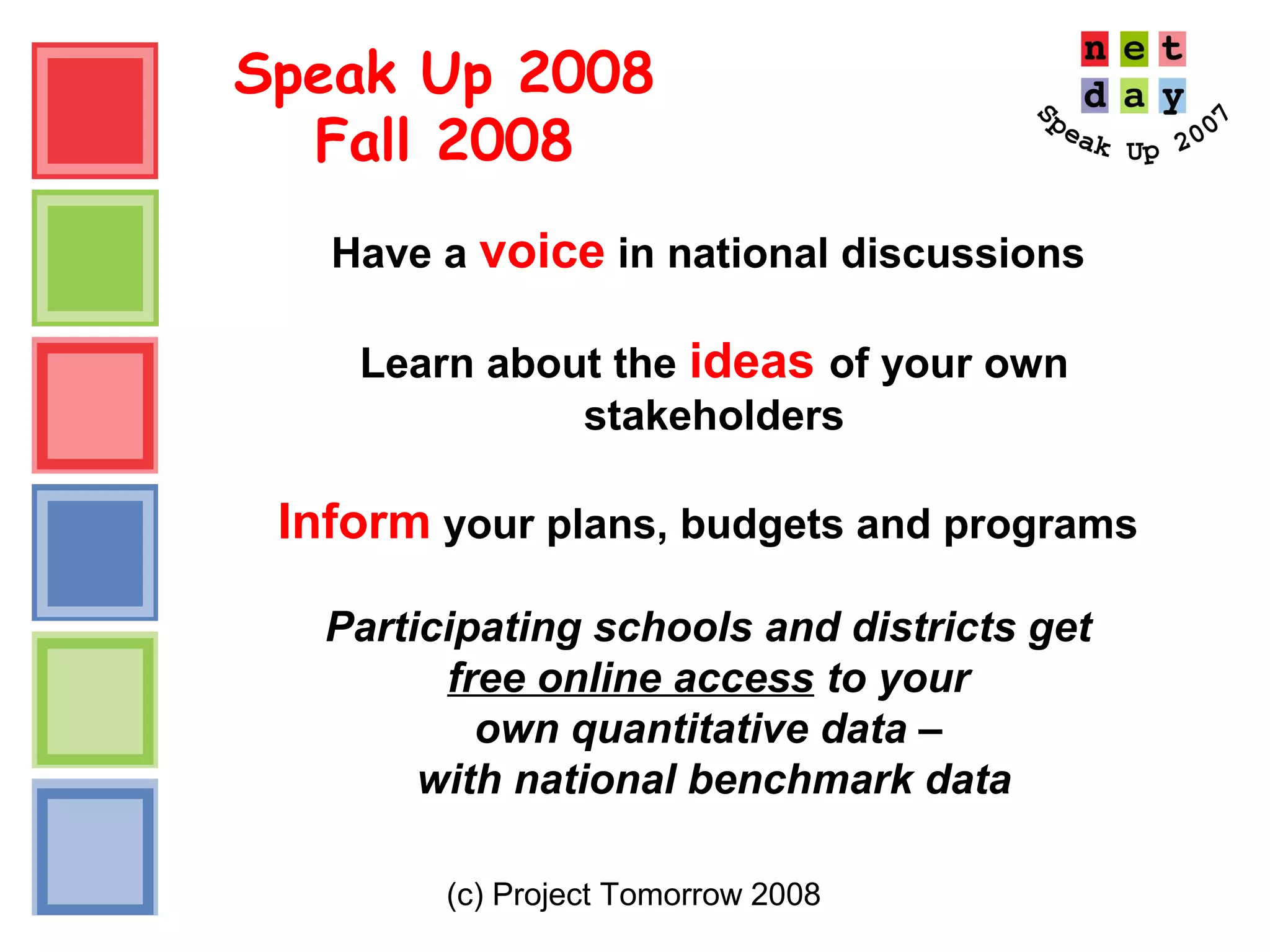 (c) Project Tomorrow 2008
Speak Up 2008
Fall 2008
Have a voice in national discussions
Learn about the ideas of your own
stakeholders
Inform your plans, budgets and programs
Participating schools and districts get
free online access to your
own quantitative data –
with national benchmark data
 
