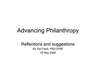 Advancing Philanthropy 
Reflections and suggestions 
By Ted Flack, PhD,CFRE 
22 May 2009 
 