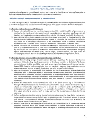 SUMMARY OF RECOMMENDATIONS: 
REBALANCE POWER RELATIONS FOR JUSTICE 
10 
including universal access to essential public services and a reversal of the widespread pattern of stagnating or declining wages and incomes for the vast majority of the world’s population. 
Overcome Obstacles and Promote Means of Implementation 
The post-2015 agenda should address the many structural and systemic obstacles that impede implementation of transformative economic, social and environmental policies. Civil society networks identified the need to: 
1. Reform the Trade and Investment Architecture 
a) Review international trade and investment agreements, which restrict the ability of governments to regulate foreign investments in the public interest, impose barriers to technology transfer, prevent fair taxation, and include other measures not consistent with the objectives of sustainable development; 
b) Address the problem of excessive concentration of corporate power, such as global cartels that stifle innovation and crowd out alternative initiatives, notably by reinstating the equivalent of the former UN Centre on Transnational Corporations as an independent entity to monitor transnational corporations (TNCs) and help ensure that States respect their commitments to regulate them; 
c) Ensure that the trade architecture provides the flexibility for developing countries to adapt trade policies to protect the livelihoods of small producers and foster nascent domestic industries, including by ensuring the full participation of all Member States in the multilateral trading system, and giving Special and Differential Treatment (SDT) serious weight, operationalization, and legal status for developing countries in the next phase of negotiations at the World Trade Organization (WTO). 
2. Reform Development Finance and the International Financial Architecture 
a) Refrain from treating foreign direct investment (FDI) as a substitute for overseas development assistance (ODA); the long standing commitment of developed countries to dedicate 0.7% of gross domestic income to ODA should be met, while a new rights-based approach of financial transfers beyond ODA should be implemented in the form of a mandatory system, a fiscal equalization scheme, or a compensation scheme, to pay off climate debt and other forms of ecological debt; 
b) Address the problem of unsustainable debt, including by: i) reviewing onerous debts and cancelling illegitimate debt; ii) prioritizing resources for meeting the development goals over debt repayments, especially in least developed countries; iii) establishing an independent and fair debt arbitration court that can provide a single statutory framework for debt crisis resolution by ensuring that both creditors and debtors cooperate to restructure sovereign debt, with respect to a country’s unique economic conditions; 
c) Reform the international financial architecture; reign in the power of “too big to fail” institutions through enforceable national and international regulations that would sanction them as “too big to allow,” and implement a range of measures to prevent the socialization of the costs of corporate malpractices; increase financial regulation and reverse the financialization of the economy in a manner that would allow for a sustained shift of resources from the financial economy back to the real economy; 
d) Reform and democratize international financial institutions to ensure that they: i) give much greater voice to developing countries, particularly Least Developed Countries; ii) genuinely respond to national and regional circumstances and priorities; iii) catalyze productive investment; and iv) abide by the international human rights obligations of States; 
e) Promote new financial and monetary architectures at the regional level, by: i) establishing regional monetary funds that would pool foreign currency reserves to combat speculative attacks and to compensate for economic asymmetries within the region; ii) extending intra-regional trade through  
