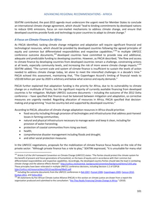 ADVANCING REGIONAL RECOMMENDATIONS - AFRICA 
101 
SEATINI contributed, the post-2015 agenda must underscore the urgent need for Member States to conclude an international climate change agreement, which should “lead to binding commitments by developed nations to reduce GHG emissions, focus on non-market mechanisms to address climate change, and ensure that developed countries provide funds and technology to poor countries to adapt to climate change.” 
A Focus on Climate Finance for Africa 
As PACJA identified, tacking climate change mitigation and adaptation will require significant financial and technological resources, which should be provided by developed countries following the agreed principles of equity and common but differentiated responsibilities and respective capabilities.”101 In multiple UNFCCC conference outcome documents,102 developed countries have committed to provide new and additional, adequate and predictable funding to developing countries. However, as PACJA described, “the flow and access to climate finance by developing countries from developed countries remain a challenge, constraining actions at all levels, especially community levels, and increasing the risk of more severe climate change impacts.”103 SEATINI added, “The current scale and system of climate finance is insufficient to sustain the levels of action needed to address climate change today, let alone to meet the intensified challenges in a decade’s time.” PACJA echoed this assessment, maintaining that, “The Copenhagen Accord’s limiting of financial needs to US$100 billion per year by 2020 is arbitrary and below what science and equity demands.” 
PACJA further explained that adaptation funding is the priority for Africa, due to its vulnerability to climate change on a multitude of fronts, but the significant majority of currently available financing from developed countries is for mitigation. Multiple UNFCCC outcome documents – including the outcome of the 2012 Doha conference – have specified that finance must be balanced between mitigation and adaptation, so corrective measures are urgently needed. Regarding allocation of resources in Africa, PACJA specified that decision- making and programming “must be country-led and supported by developed countries.” 
According to PACJA, allocation of climate change adaptation resources in Africa should prioritize: 
• food security including through provision of technologies and infrastructures that address post-harvest losses in farming communities; 
• natural and physical infrastructure necessary to manage water and keep it clean, including for provision of water harvesting; 
• protection of coastal communities from rising sea level; 
• health; 
• comprehensive disaster management including floods and drought; 
• and other social protection measures 
In the UNFCCC negotiations, proposals for the mobilization of climate finance focus heavily on the role of the private sector. “Although private finance has a role to play,” SEATINI expressed, “it is unsuitable for many vital 
101 Article 3 of the UN Framework Convention on Climate Change (UNFCCC) states: “The Parties should protect the climate system for the benefit of present and future generations of humankind, on the basis of equity and in accordance with their common but differentiated responsibilities and respective capabilities. Accordingly, the developed country Parties should take the lead in combating climate change and the adverse effects thereof.” http://unfccc.int/essential_background/convention/background/items/1355.php. These principles have been reiterated in multiple UNFCCC conference decisions, including Decision 1.2 of COP18 http://unfccc.int/resource/docs/2012/cop18/eng/08a01.pdf. 
102 Including the outcome documents from the UNFCCC conferences in Bali 2007, Poznań 2008, Copenhagen 2009, Cancun 2010, Durban 2011, and Doha 2012. 
103 All statements by Pan African Climate Justice Alliance (PACJA) in this section on climate justice are drawn from a report the organization produced and submitted to the consultation: “Are They Really Financing Climate Change in Africa.” (2010).  