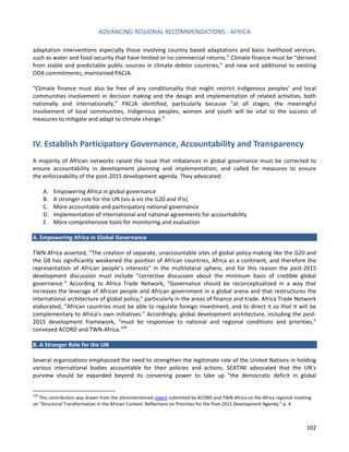ADVANCING REGIONAL RECOMMENDATIONS - AFRICA 
102 
adaptation interventions especially those involving country based adaptations and basic livelihood services, such as water and food security that have limited or no commercial returns.” Climate finance must be “derived from stable and predictable public sources in climate debtor countries,” and new and additional to existing ODA commitments, maintained PACJA. 
“Climate finance must also be free of any conditionality that might restrict Indigenous peoples’ and local communities involvement in decision making and the design and implementation of related activities, both nationally and internationally,” PACJA identified, particularly because “at all stages, the meaningful involvement of local communities, Indigenous peoples, women and youth will be vital to the success of measures to mitigate and adapt to climate change.” 
IV. Establish Participatory Governance, Accountability and Transparency 
A majority of African networks raised the issue that imbalances in global governance must be corrected to ensure accountability in development planning and implementation, and called for measures to ensure the enforceability of the post-2015 development agenda. They advocated: 
A. Empowering Africa in global governance 
B. A stronger role for the UN (vis-à-vis the G20 and IFIs) 
C. More accountable and participatory national governance 
D. Implementation of international and national agreements for accountability 
E. More comprehensive tools for monitoring and evaluation 
A. Empowering Africa in Global Governance 
TWN-Africa asserted, “The creation of separate, unaccountable sites of global policy-making like the G20 and the G8 has significantly weakened the position of African countries, Africa as a continent, and therefore the representation of African people’s interests” in the multilateral sphere, and for this reason the post-2015 development discussion must include “corrective discussion about the minimum basis of credible global governance.” According to Africa Trade Network, “Governance should be reconceptualized in a way that increases the leverage of African people and African government in a global arena and that restructures the international architecture of global policy,” particularly in the areas of finance and trade. Africa Trade Network elaborated, “African countries must be able to regulate foreign investment, and to direct it so that it will be complementary to Africa’s own initiatives.” Accordingly, global development architecture, including the post- 2015 development framework, “must be responsive to national and regional conditions and priorities,” conveyed ACORD and TWN-Africa.104 
B. A Stronger Role for the UN 
Several organizations emphasized the need to strengthen the legitimate role of the United Nations in holding various international bodies accountable for their policies and actions. SEATINI advocated that the UN’s purview should be expanded beyond its convening power to take up “the democratic deficit in global 
104 This contribution was drawn from the aforementioned report submitted by ACORD and TWN-Africa on the Africa regional meeting on “Structural Transformation in the African Context: Reflections on Priorities for the Post-2015 Development Agenda.” p. 4.  
