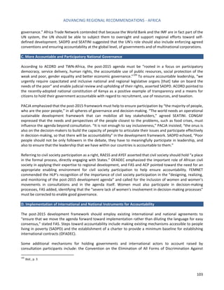 ADVANCING REGIONAL RECOMMENDATIONS - AFRICA 
103 
governance.” Africa Trade Network contended that because the World Bank and the IMF are in fact part of the UN system, the UN should be able to subject them to oversight and support regional efforts toward self- defined development. SADPD and SEATINI suggested that the UN’s role should also include enforcing agreed conventions and ensuring accountability at the global level, of governments and of multinational corporations. 
C. More Accountable and Participatory National Governance 
According to ACORD and TWN-Africa, the post-2015 agenda must be “rooted in a focus on participatory democracy, service delivery, human rights, the accountable use of public resources, social protection of the weak and poor, gender equality and better economic governance.”105 To ensure accountable leadership, “we urgently require capacitated and inclusive national and regional legislative organs [that] take on board the needs of the poor” and enable judicial review and upholding of their rights, asserted SADPD. ACORD pointed to the recently-adopted national constitution of Kenya as a positive example of transparency and a means for citizens to hold their government accountable with regard to recruitment, use of resources, and taxation. 
PACJA emphasized that the post-2015 framework must help to ensure participation by “the majority of people, who are the poor people,” in all spheres of governance and decision-making. “The world needs an operational sustainable development framework that can mobilize all key stakeholders,” agreed SEATINI. CONGAF expressed that the needs and perspectives of the people closest to the problems, such as food crises, must influence the agenda beyond consultation. “It is not enough to say inclusiveness,” PACJA insisted; “the onus is also on the decision-makers to build the capacity of people to articulate their issues and participate effectively in decision-making, so that there will be accountability” in the development framework. SADPD echoed, “Poor people should not be only followers in the debate, they have to meaningfully participate in leadership, and also to ensure that the leadership that we have within our countries is accountable to them.” 
Referring to civil society participation as a right, RAESS and AYEF asserted that civil society should hold “a place in the formal process, directly engaging with States.” OFADEC emphasized the important role of African civil society in applying their expertise to regional development, and FAS and ACP pointed toward the need for an appropriate enabling environment for civil society participation to help ensure accountability. FEMNET commended the HLP’s recognition of the importance of civil society participation in the “designing, realizing, and monitoring of the post-2015 development agenda” and called for the inclusion of women and women’s movements in consultations and in the agenda itself. Women must also participate in decision-making processes, FAS added, identifying that the “severe lack of women’s involvement in decision-making processes” must be corrected to enable good governance. 
D. Implementation of International and National Instruments for Accountability 
The post-2015 development framework should employ existing international and national agreements to “ensure that we move the agenda forward toward implementation rather than diluting the language for easy consensus,” stated FAS. Steps toward accountability include making existing mechanisms accessible to people living in poverty (SADPD) and the establishment of a charter to provide a minimum baseline for establishing international contracts (OFADEC). 
Some additional mechanisms for holding governments and international actors to account raised by consultation participants include: the Convention on the Elimination of All Forms of Discrimination Against 
105 Ibid., p. 3  
