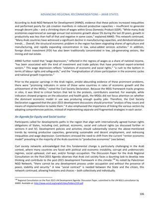 ADVANCING REGIONAL RECOMMENDATIONS – ARAB STATES 
106 
According to Arab NGO Network for Development (ANND), evidence that these policies increased inequalities and performed poorly for job creation manifests in reduced productive capacities – insufficient to generate enough decent jobs – and a shrinking share of wages within Gross Domestic Product (GDP). “While many Arab economies experienced an average annual real economic growth above 5% during the last 20 years, growth in productivity was less than half of that and negative in some cases,” explained ANND. This network continued, “Many Arab countries have witnessed a significant decline in manufacturing capacities, and deindustrialization trends.... Overall, the structural economic problem in the region has been stagnating shares of agriculture and manufacturing, and rapidly expanding concentration in low, value-added services activities.” In addition, foreign direct investment (FDI) has also been traditionally concentrated in low, job-generating sectors, like mining and real estate. 
ANND further noted that “wage depression,” reflected in the regress of wages as a share of national income, “has been associated with the kind of investment and trade policies that have prioritized export-oriented sectors.” This wage depression reflects “violations of economic and social rights,” “a rush to the bottom in terms of labour rights and safeguards,” and the “marginalization of citizen participation in the economic cycles and national growth trajectories.” 
Prior to the popular uprisings in the Arab region, amidst abounding evidence of these prominent problems, there were “promising indicators in some of those same countries in rates of economic growth and the achievement of the MDGs,” noted the Civil Society Declaration. Because the MDG framework tracks progress in silos, it was blind to critical factors that led to the protests, contributors asserted. For example, while indicators showed progress on the education and health goals, the MDGs did not focus attention on whether the dominant economic model in use was producing enough quality jobs. Therefore, the Civil Society Declaration suggested that the post-2015 development discussions should prioritize “analysis of key issues and means of implementation to tackle them.” It also emphasised the importance of linking the various sectors by adopting comprehensive policies, instead of implementing separate and fragmented strategies in each sector. 
An Agenda for Equity and Social Justice 
Participants called for developments paths in the region that align with internationally agreed human rights obligations of States, including civil, political, economic, social and cultural rights (as discussed further in sections II and IV). Development policies and activities should substantially reverse the above-mentioned trends by reviving productive capacities, generating sustainable and decent employment, and redressing inequalities and wage depression. Contributors stressed the need to shift from the current “rentier economic model” prevailing in the majority of the Arab countries to “productive economies” (see below). 
Civil society networks acknowledged that this fundamental change is particularly challenging in the Arab context, where many countries are faced with political and economic instability, corrupt and undemocratic regimes, social upheaval, civil war, and/or foreign occupation. The Discussion Paper for the Arab Regional Consultation on the Post-2015 Agenda observes that Arab civil society faces a daunting task to develop new thinking and contribute to the post-2015 development framework in this climate.108 As noted by Palestinian NGO Network, “there cannot be any development process under occupation and without the presence of peace, stability and security.” A new “social contract” is needed between the State and the citizen, this network continued, allowing freedoms and choices – both collectively and individually. 
108 Regional Consultation on the Post-2015 UN Development Agenda: Discussion Paper, submitted to the UN-NGLS consultation by ANND. Available at: http://www.annd.org/english/data/folders/105.pdf  