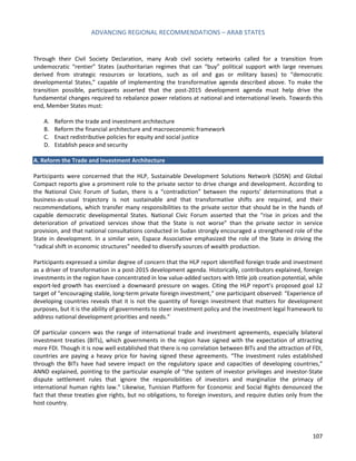 ADVANCING REGIONAL RECOMMENDATIONS – ARAB STATES 
107 
Through their Civil Society Declaration, many Arab civil society networks called for a transition from undemocratic “rentier” States (authoritarian regimes that can “buy” political support with large revenues derived from strategic resources or locations, such as oil and gas or military bases) to “democratic developmental States,” capable of implementing the transformative agenda described above. To make the transition possible, participants asserted that the post-2015 development agenda must help drive the fundamental changes required to rebalance power relations at national and international levels. Towards this end, Member States must: 
A. Reform the trade and investment architecture 
B. Reform the financial architecture and macroeconomic framework 
C. Enact redistributive policies for equity and social justice 
D. Establish peace and security 
A. Reform the Trade and Investment Architecture 
Participants were concerned that the HLP, Sustainable Development Solutions Network (SDSN) and Global Compact reports give a prominent role to the private sector to drive change and development. According to the National Civic Forum of Sudan, there is a “contradiction” between the reports’ determinations that a business-as-usual trajectory is not sustainable and that transformative shifts are required, and their recommendations, which transfer many responsibilities to the private sector that should be in the hands of capable democratic developmental States. National Civic Forum asserted that the “rise in prices and the deterioration of privatized services show that the State is not worse” than the private sector in service provision, and that national consultations conducted in Sudan strongly encouraged a strengthened role of the State in development. In a similar vein, Espace Associative emphasized the role of the State in driving the “radical shift in economic structures” needed to diversify sources of wealth production. 
Participants expressed a similar degree of concern that the HLP report identified foreign trade and investment as a driver of transformation in a post-2015 development agenda. Historically, contributors explained, foreign investments in the region have concentrated in low value-added sectors with little job creation potential, while export-led growth has exercised a downward pressure on wages. Citing the HLP report’s proposed goal 12 target of “encouraging stable, long-term private foreign investment,” one participant observed: “Experience of developing countries reveals that it is not the quantity of foreign investment that matters for development purposes, but it is the ability of governments to steer investment policy and the investment legal framework to address national development priorities and needs.” 
Of particular concern was the range of international trade and investment agreements, especially bilateral investment treaties (BITs), which governments in the region have signed with the expectation of attracting more FDI. Though it is now well established that there is no correlation between BITs and the attraction of FDI, countries are paying a heavy price for having signed these agreements. “The investment rules established through the BITs have had severe impact on the regulatory space and capacities of developing countries,” ANND explained, pointing to the particular example of “the system of investor privileges and investor-State dispute settlement rules that ignore the responsibilities of investors and marginalize the primacy of international human rights law.” Likewise, Tunisian Platform for Economic and Social Rights denounced the fact that these treaties give rights, but no obligations, to foreign investors, and require duties only from the host country. 
 