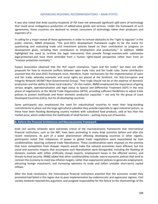 ADVANCING REGIONAL RECOMMENDATIONS – ARAB STATES 
108 
It was also noted that Arab country-recipients of FDI have not witnessed significant spill-overs of technology that could serve endogenous production of added-value goods and services. Under the framework of such agreements, those countries are destined to remain consumers of technology rather than producers and exporters of it. 
In calling for a major review of these agreements in order to remove obstacles to the “right to regulate” in the public interest, ANND proposed, “The post-2015 development framework ought to be the scene for questioning and evaluating trade and investment policies based on their contribution to progress on development goals, including their contribution to employment and productivity.” In addition, ANND highlighted the need to re-think the legal instruments that provide foreign investors with substantive legal protection and have them amended from a human rights-based perspective rather than from an “investor protection mentality.” 
Espace Associative observed that the HLP report champions “open and fair trade,” but does not offer proposals for how to reconcile conflicts between open trade rules and fair trade rules. Some contributors asserted that the post-2015 framework must, therefore, foster mechanisms for the implementation of open and fair trade, whereby economic and social rights are placed at the forefront. For Anti-Corruption and Integrity Network (ACINET-Non-Governmental Group), “free trade should not be at the expense of domestic production and the ability to foster local industry.” On this matter, ANND emphasized the importance of giving serious weight, operationalization and legal status to Special and Differential Treatment (SDT) in the next phase of negotiations at the World Trade Organization (WTO), providing sufficient flexibilities to adjust trade policies to protect livelihoods and foster domestic productive capacities – not only for the group of Least Developed Countries (LDCs), but for all developing countries. 
Some participants also emphasized the need for industrialized countries to meet their long-standing commitments to phase out the large agricultural subsidies they provide especially to agro-industrial sectors, as these have been flooding developing country markets with subsidized food products, sold at less than the market price, which undermines the livelihoods of small farmers – putting many out of business. 
B. Reform the Financial Architecture and Macroeconomic Framework 
Arab civil society networks were extremely critical of the macroeconomic frameworks that international financial institutions, such as the IMF, have been promoting in many Arab countries before and after the recent revolutions. As part of a wider phenomenon affecting developing countries in other regions, participants noted that imbalances of power in global trade negotiations were exacerbated by loan conditionalities requiring unilateral trade liberalization. These conditionalities were imposed on the premise that more competition from cheaper imports would make the national economies more efficient, but the social and economic impacts that accompany such liberalization were disregarded, including the flooding of domestic markets with (often artificially cheap) imports, employment losses in the affected sectors, and threats to food security. ANND added that other conditionalities include: macro-economic policies that tend to contract the economy to meet low inflation targets, rather than expansionist policies to generate employment; attracting foreign investment; and increasing openness to trade and (often unstable short-term) capital inflows. 
After the Arab revolutions, the international financial institutions asserted that the economic model they promoted had failed in the region due to poor implementation by undemocratic and oppressive regimes. Civil society networks rejected this argument, and assigned responsibility for the failure to the shortcomings of the  