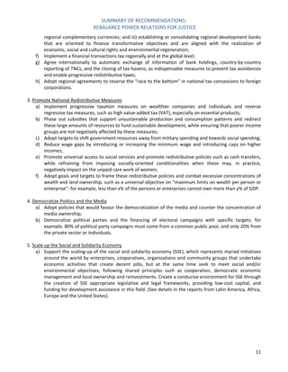 SUMMARY OF RECOMMENDATIONS: 
REBALANCE POWER RELATIONS FOR JUSTICE 
11 
regional complementary currencies; and iii) establishing or consolidating regional development banks that are oriented to finance transformative objectives and are aligned with the realization of economic, social and cultural rights and environmental regeneration; 
f) Implement a financial transactions tax regionally and at the global level; 
g) Agree internationally to automatic exchange of information of bank holdings, country-by-country reporting of TNCs, and the closing of tax havens, as indispensable measures to prevent tax avoidances and enable progressive redistributive taxes; 
h) Adopt regional agreements to reverse the “race to the bottom” in national tax concessions to foreign corporations. 
3. Promote National Redistributive Measures 
a) Implement progressive taxation measures on wealthier companies and individuals and reverse regressive tax measures, such as high value-added tax (VAT), especially on essential products; 
b) Phase out subsidies that support unsustainable production and consumption patterns and redirect these large amounts of resources to fund sustainable development, while ensuring that poorer income groups are not negatively affected by these measures; 
c) Adopt targets to shift government resources away from military spending and towards social spending; 
d) Reduce wage gaps by introducing or increasing the minimum wage and introducing caps on higher incomes; 
e) Promote universal access to social services and promote redistributive policies such as cash transfers, while refraining from imposing socially-oriented conditionalities when these may, in practice, negatively impact on the unpaid care work of women; 
f) Adopt goals and targets to frame these redistributive policies and combat excessive concentrations of wealth and land ownership, such as a universal objective on “maximum limits on wealth per person or enterprise”: for example, less than x% of the persons or enterprises cannot own more than y% of GDP. 
4. Democratize Politics and the Media 
a) Adopt policies that would favour the democratization of the media and counter the concentration of media ownership; 
b) Democratize political parties and the financing of electoral campaigns with specific targets: for example, 80% of political party campaigns must come from a common public pool, and only 20% from the private sector or individuals. 
5. Scale up the Social and Solidarity Economy 
a) Support the scaling-up of the social and solidarity economy (SSE), which represents myriad initiatives around the world by enterprises, cooperatives, organizations and community groups that undertake economic activities that create decent jobs, but at the same time seek to meet social and/or environmental objectives, following shared principles such as cooperation, democratic economic management and local ownership and reinvestments. Create a conducive environment for SSE through the creation of SSE appropriate legislative and legal frameworks, providing low-cost capital, and funding for development assistance in this field. (See details in the reports from Latin America, Africa, Europe and the United States). 
 