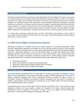 ADVANCING REGIONAL RECOMMENDATIONS – ARAB STATES 
110 
D. Establish Peace and Security 
Participants emphasized that the pursuit of inclusive development and the establishment of peace and security are mutually reinforcing. Civil society networks described that long-lasting conflicts, as well as new conflicts spawning in the region, cause instability and diversion of resources; they called for large amounts of military funding to be redirected toward social expenditure and sustainable development. Participants proposed mechanisms to prevent, limit, and ban small-arms trade in the region. They advocated for the elimination of all nuclear weapons in all regions of the world, per the UN Non-Proliferation Treaty (NPT), as well as chemical weapons, as an essential step to rebalance power relations and reduce tensions. They also called for stronger regional cooperation and coordination, including sound mechanisms for conflict resolution and peace-keeping. 
To a large extent, participants addressed peace, security, militarization and occupation in the context of human rights and fair distribution of natural resources in the region, and therefore discussion of these subjects will continue in section II and III. 
II. Fulfill Human Rights and Overcome Exclusion 
Well-being and dignity for all people must be the ultimate objective of sustainable development, ANND asserted. Comprehensive approaches are needed not only to overcome poverty, but also to ensure equality and justice. Therefore, participants from the Arab region emphasized that the post-2015 development agenda must take a rights-based approach. It must call for Member States to comply with existing human rights obligations agreed in several international conventions, and to fulfill economic, social, cultural, political and civil rights for all people. Consultation contributors stressed that to enable progress toward sustainable development objectives, in accordance with international human rights agreements, States must: 
A. End foreign occupation 
B. Reform security policies to respect civil and political rights 
C. Fulfill human rights toward equitable empowerment of all people 
D. Obligate the private sector to respect human rights 
A. End Foreign Occupation 
Civil society networks emphasized that in the Arab region, an essential precondition for progress on human 
rights, and thus development, is the absence of foreign occupation. ACINET described that, in the name of 
security, militarized occupying forces restrict fundamental freedoms, including the rights to access to 
information, freedom of expression and peaceful assembly. Occupying forces also restrict the freedom of 
mobility, causing negative social and economic consequences. As such, ACINET stated, “We cannot talk about 
clear development goals under occupation.” 
Long-lasting tensions across the Arab region, involving conflicts and political crises in many countries, create dangerous conditions and cause poverty, inequity and inequality. Civil society networks agreed that development cannot be realized in the absence of peace, security and stability, and that democratic governance is a prerequisite for fulfilling and sustaining human rights. 
 