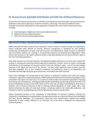 ADVANCING REGIONAL RECOMMENDATIONS – ARAB STATES 
113 
III. Ensure Ensure Equitable Distribution and Safe Use of Natural Resources 
As with Asia, Latin America, North America, and Africa, participants from the Arab region face natural resource challenges in the areas of agriculture, extractive industries, and energy. They also face significant water shortages. Participants advocated for similar approaches to address the issues inherent with these sectors, including: 
A. Food Sovereignty: A Right and a Key to Sustainable Agriculture 
B. Reduce Pressure on Natural Resources 
C. Shift from Fossil Fuel to Renewable Energy. 
A. Food Sovereignty: A Right and a Key to Sustainable Agriculture 
ANND indicated that Arab countries have witnessed a recent increase in poverty among rural populations, whose livelihoods often depend on farming. Resource management is hampered by land grabbing, overgrazing, overexploitation of water and land resources, and deforestation. Rapid increases in population and consumption patterns are resulting in increased food demand and hastened land degradation. These factors exert pressure on the region’s ability to achieve sustainable development and secure the basic rights of the most vulnerable populations. 
Most Arab countries are net-food importers, and significant budget allocations are used to cover import bills instead of investing and enhancing national agricultural production. Farmers’ access to seeds is increasingly restricted due to the expansion of corporate control in this area. Moreover, water – one of the most strategic resources in the region, but also one of the scarcest – has been under significant stress as water resources have been degraded. This, in turn, threatens ecosystems and biodiversity, leads to soil degradation and intensifies the challenges facing the agricultural sector, and impacts the entire economy. 
Given these challenges and compounded by the absence or weakness of policies that frame and support investment in agriculture and food production, ANND indicated that food security and food sovereignty remain vulnerable in the region. For that reason, it is essential to review trade and investment agreements impacting land and agricultural production, including by endorsing the stockholding and food aid proposal from the G–33 group of developing countries to the WTO, which calls for new rules on public stockholding for food security purposes and on domestic food aid, as well as enacting national regulations on water usage, with a view toward protecting the rights of small-scale farmers, enhancing national and sustainable production, and limiting the scope for land grabbing and control of agricultural land by the private sector. 
Espace Associative focused on the importance of diversification of economic activities, stressing the importance of rebuilding and investing locally in the agricultural sector as a means to address food sovereignty and food security challenges. This organization noted that such transformation, aligned with building productivity in other sectors, depends on an enhanced role of the State in designing and implementing productive policies. 
 