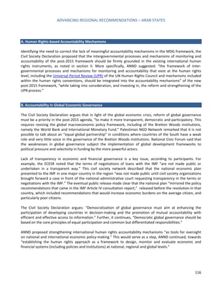 ADVANCING REGIONAL RECOMMENDATIONS – ARAB STATES 
116 
A. Human Rights-based Accountability Mechanisms 
Identifying the need to correct the lack of meaningful accountability mechanisms in the MDG framework, the Civil Society Declaration proposed that the intergovernmental processes and mechanisms of monitoring and accountability of the post-2015 framework should be firmly grounded in the existing international human rights instruments, as noted in section II. More specifically, ANND suggested: “the framework of inter- governmental processes and mechanisms for monitoring and accountability that exist at the human rights level, including the Universal Period Review (UPR) of the UN Human Rights Council and mechanisms included within the human rights conventions, should be integrated into the accountability mechanisms” of the new post-2015 framework, “while taking into consideration, and investing in, the reform and strengthening of the UPR process.” 
B. Accountability in Global Economic Governance 
The Civil Society Declaration argues that in light of the global economic crisis, reform of global governance must be a priority in the post-2015 agenda, “to make it more transparent, democratic and participatory. This requires revising the global macroeconomic policy framework, including of the Bretton Woods institutions, namely the World Bank and International Monetary Fund.” Palestinian NGO Network remarked that it is not possible to talk about an “equal global partnership” in conditions where countries of the South have a weak role and very little voice in the governance of the Bretton Woods institutions. National Civic Forum said that the weaknesses in global governance subject the implementation of global development frameworks to political pressure and selectivity in funding by the more powerful actors. 
Lack of transparency in economic and financial governance is a key issue, according to participants. For example, the ECESR noted that the terms of negotiations of loans with the IMF “are not made public or undertaken in a transparent way.” This civil society network described that the national economic plan presented to the IMF in one major country in the region “was not made public until civil society organizations brought forward a case in front of the national administrative court requesting transparency in the terms or negotiations with the IMF.” The eventual public release made clear that the national plan “mirrored the policy recommendations that came in the IMF Article IV consultation report,” released before the revolution in that country, which included recommendations that would increase economic burdens on the average citizen, and particularly poor citizens. 
The Civil Society Declaration argues: “Democratization of global governance must aim at enhancing the participation of developing countries in decision-making and the promotion of mutual accountability with efficient and effective access to information.” Further, it continues, “Democratic global governance should be based on the core principles of equal participation and common but differentiated responsibilities.” 
ANND proposed strengthening international human rights accountability mechanisms “as tools for oversight on national and international economic policy-making.” This would serve as a step, ANND continued, towards “establishing the human rights approach as a framework to design, monitor and evaluate economic and financial systems (including policies and institutions) at national, regional and global levels.” 
 