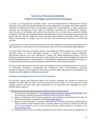 12 
Summary of Recommendations: Fulfill Human Rights and Overcome Exclusion 
To ensure a just, equitable and sustainable world in which all people experience individual and collective wellbeing, the post-2015 development agenda must be fully aligned with the existing human rights framework, reflecting its fundamental principles of universality, equality and non-discrimination, as well as progressive realization and non-regression. Human rights are indivisible, interrelated and interdependent. Economic, social, cultural, civil and political rights must be fully realized for all; it is critical to focus support for fulfilling the rights of vulnerable and marginalized people, particularly those who face intersecting inequalities based on gender, age, class, ethnicity, indigeneity, sexual orientation, gender identity, (dis)abilities, and/or status as a migrant, asylum-seeker or refugee, many of whom have been systematically, historically and continually excluded. 
It is essential to ensure policy coherence between the post-2015 negotiations and existing international human rights agreements. Human rights are not moral aspirations; they are internationally agreed legal obligations. 
The human rights framework can provide clarity on the obligations of States regarding the outcomes of the post-2015 process. A human rights-based approach is essential to overcome growing inequalities, discriminatory practices, and unjust distributions of power that impede development progress. The new development agenda must prioritize measures to realize equality and equity, and accordingly must enable full and meaningful participation of all stakeholders – most particularly marginalized and disenfranchised groups – throughout all phases of policy-making, budgeting, implementation, monitoring and evaluation. 
The human rights framework also includes robust accountability mechanisms (discussed further in the sections on Participatory Governance, Accountability and Transparency where recommendations concerning progressive realization and non-regression, full ratification, human rights-based corporate accountability, and the extra-territorial obligations of States are presented). 
Realizing Human Rights for All in the Post-2015 Framework 
The post-2015 agenda must effectively address the numerous challenges that continue to prevent the fulfillment of human rights for many, and must reinforce the duty of States to use the maximum of their available resources to realize these rights progressively for all. Addressing these challenges will require Member States to agree to: 
1. Eradicate Extreme Poverty and Promote Decent Work and Social Protection for All 
a) Put into practice the application of the Guiding Principles on Extreme Poverty and Human Rights when formulating and implementing poverty eradication measures and other policies; 
b) Agree to a new goal on full and decent employment and livelihoods, incorporating the four pillars of the International Labour Organization (ILO)’s Decent Work Agenda; 
c) Agree to a stand-alone goal on universal social protection in the post-2015 agenda, emphasizing the need to introduce social protection floors in countries where social security is minimal, but with the aim to secure universal access to social services and basic income security for all, based on ILO Recommendation 202; 
d) Implement fully the ILO’s core labour standards and reject policies that present the deregulation of  