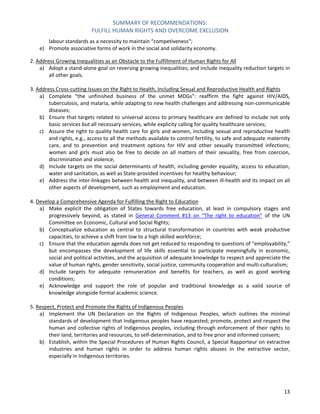 SUMMARY OF RECOMMENDATIONS: 
FULFILL HUMAN RIGHTS AND OVERCOME EXCLUSION 
13 
labour standards as a necessity to maintain “competiveness”; 
e) Promote associative forms of work in the social and solidarity economy. 
2. Address Growing Inequalities as an Obstacle to the Fulfillment of Human Rights for All 
a) Adopt a stand-alone goal on reversing growing inequalities; and include inequality reduction targets in all other goals. 
3. Address Cross-cutting Issues on the Right to Health, Including Sexual and Reproductive Health and Rights 
a) Complete “the unfinished business of the unmet MDGs”: reaffirm the fight against HIV/AIDS, tuberculosis, and malaria, while adapting to new health challenges and addressing non-communicable diseases; 
b) Ensure that targets related to universal access to primary healthcare are defined to include not only basic services but all necessary services, while explicity calling for quality healthcare services; 
c) Assure the right to quality health care for girls and women, including sexual and reproductive health and rights, e.g., access to all the methods available to control fertility, to safe and adequate maternity care, and to prevention and treatment options for HIV and other sexually transmitted infections; women and girls must also be free to decide on all matters of their sexuality, free from coercion, discrimination and violence; 
d) Include targets on the social determinants of health, including gender equality, access to education, water and sanitation, as well as State-provided incentives for healthy behaviour; 
e) Address the inter-linkages between health and inequality, and between ill-health and its impact on all other aspects of development, such as employment and education. 
4. Develop a Comprehensive Agenda for Fulfilling the Right to Education 
a) Make explicit the obligation of States towards free education, at least in compulsory stages and progressively beyond, as stated in General Comment #13 on “The right to education” of the UN Committee on Economic, Cultural and Social Rights; 
b) Conceptualize education as central to structural transformation in countries with weak productive capacities, to achieve a shift from low to a high skilled workforce; 
c) Ensure that the education agenda does not get reduced to responding to questions of “employability,” but encompasses the development of life skills essential to participate meaningfully in economic, social and political activities, and the acquisition of adequate knowledge to respect and appreciate the value of human rights, gender sensitivity, social justice, community cooperation and multi-culturalism; 
d) Include targets for adequate remuneration and benefits for teachers, as well as good working conditions; 
e) Acknowledge and support the role of popular and traditional knowledge as a valid source of knowledge alongside formal academic science. 
5. Respect, Protect and Promote the Rights of Indigenous Peoples 
a) Implement the UN Declaration on the Rights of Indigenous Peoples, which outlines the minimal standards of development that Indigenous peoples have requested; promote, protect and respect the human and collective rights of Indigenous peoples, including through enforcement of their rights to their land, territories and resources, to self-determination, and to free prior and informed consent; 
b) Establish, within the Special Procedures of Human Rights Council, a Special Rapporteur on extractive industries and human rights in order to address human rights abuses in the extractive sector, especially in Indigenous territories. 
 