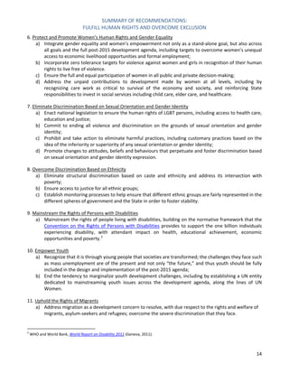 SUMMARY OF RECOMMENDATIONS: 
FULFILL HUMAN RIGHTS AND OVERCOME EXCLUSION 
14 
6. Protect and Promote Women’s Human Rights and Gender Equality 
a) Integrate gender equality and women’s empowerment not only as a stand-alone goal, but also across all goals and the full post-2015 development agenda, including targets to overcome women’s unequal access to economic livelihood opportunities and formal employment; 
b) Incorporate zero tolerance targets for violence against women and girls in recognition of their human rights to live free of violence. 
c) Ensure the full and equal participation of women in all public and private decision-making; 
d) Address the unpaid contributions to development made by women at all levels, including by recognizing care work as critical to survival of the economy and society, and reinforcing State responsibilities to invest in social services including child care, elder care, and healthcare. 
7. Eliminate Discrimination Based on Sexual Orientation and Gender Identity 
a) Enact national legislation to ensure the human rights of LGBT persons, including access to health care, education and justice; 
b) Commit to ending all violence and discrimination on the grounds of sexual orientation and gender identity; 
c) Prohibit and take action to eliminate harmful practices, including customary practices based on the idea of the inferiority or superiority of any sexual orientation or gender identity; 
d) Promote changes to attitudes, beliefs and behaviours that perpetuate and foster discrimination based on sexual orientation and gender identity expression. 
8. Overcome Discrimination Based on Ethnicity 
a) Eliminate structural discrimination based on caste and ethnicity and address its intersection with poverty; 
b) Ensure access to justice for all ethnic groups; 
c) Establish monitoring processes to help ensure that different ethnic groups are fairly represented in the different spheres of government and the State in order to foster stability. 
9. Mainstream the Rights of Persons with Disabilities 
a) Mainstream the rights of people living with disabilities, building on the normative framework that the Convention on the Rights of Persons with Disabilities provides to support the one billion individuals experiencing disability, with attendant impact on health, educational achievement, economic opportunities and poverty.2 
10. Empower Youth 
a) Recognize that it is through young people that societies are transformed; the challenges they face such as mass unemployment are of the present and not only “the future,” and thus youth should be fully included in the design and implementation of the post-2015 agenda; 
b) End the tendency to marginalize youth development challenges, including by establishing a UN entity dedicated to mainstreaming youth issues across the development agenda, along the lines of UN Women. 
11. Uphold the Rights of Migrants 
a) Address migration as a development concern to resolve, with due respect to the rights and welfare of migrants, asylum-seekers and refugees; overcome the severe discrimination that they face. 
2 WHO and World Bank, World Report on Disability 2011 (Geneva, 2011).  