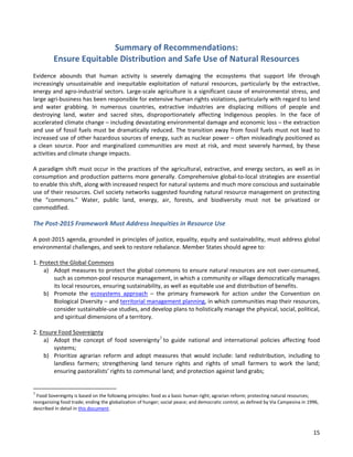 15 
Summary of Recommendations: Ensure Equitable Distribution and Safe Use of Natural Resources 
Evidence abounds that human activity is severely damaging the ecosystems that support life through increasingly unsustainable and inequitable exploitation of natural resources, particularly by the extractive, energy and agro-industrial sectors. Large-scale agriculture is a significant cause of environmental stress, and large agri-business has been responsible for extensive human rights violations, particularly with regard to land and water grabbing. In numerous countries, extractive industries are displacing millions of people and destroying land, water and sacred sites, disproportionately affecting Indigenous peoples. In the face of accelerated climate change – including devastating environmental damage and economic loss – the extraction and use of fossil fuels must be dramatically reduced. The transition away from fossil fuels must not lead to increased use of other hazardous sources of energy, such as nuclear power – often misleadingly positioned as a clean source. Poor and marginalized communities are most at risk, and most severely harmed, by these activities and climate change impacts. 
A paradigm shift must occur in the practices of the agricultural, extractive, and energy sectors, as well as in consumption and production patterns more generally. Comprehensive global-to-local strategies are essential to enable this shift, along with increased respect for natural systems and much more conscious and sustainable use of their resources. Civil society networks suggested founding natural resource management on protecting the “commons.” Water, public land, energy, air, forests, and biodiversity must not be privatized or commodified. 
The Post-2015 Framework Must Address Inequities in Resource Use 
A post-2015 agenda, grounded in principles of justice, equality, equity and sustainability, must address global environmental challenges, and seek to restore rebalance. Member States should agree to: 
1. Protect the Global Commons 
a) Adopt measures to protect the global commons to ensure natural resources are not over-consumed, such as common-pool resource management, in which a community or village democratically manages its local resources, ensuring sustainability, as well as equitable use and distribution of benefits. 
b) Promote the ecosystems approach – the primary framework for action under the Convention on Biological Diversity – and territorial management planning, in which communities map their resources, consider sustainable-use studies, and develop plans to holistically manage the physical, social, political, and spiritual dimensions of a territory. 
2. Ensure Food Sovereignty 
a) Adopt the concept of food sovereignty3 to guide national and international policies affecting food systems; 
b) Prioritize agrarian reform and adopt measures that would include: land redistribution, including to landless farmers; strengthening land tenure rights and rights of small farmers to work the land; ensuring pastoralists’ rights to communal land; and protection against land grabs; 
3 Food Sovereignty is based on the following principles: food as a basic human right; agrarian reform; protecting natural resources; reorganizing food trade; ending the globalization of hunger; social peace; and democratic control, as defined by Via Campesina in 1996, described in detail in this document.  