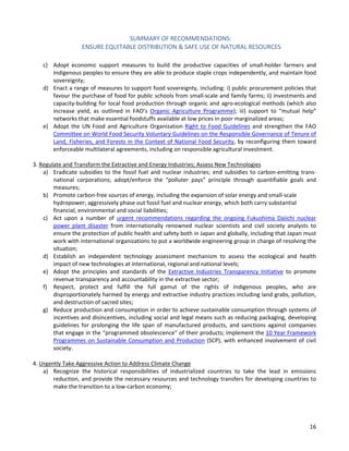 SUMMARY OF RECOMMENDATIONS: 
ENSURE EQUITABLE DISTRIBUTION & SAFE USE OF NATURAL RESOURCES 
16 
c) Adopt economic support measures to build the productive capacities of small-holder farmers and Indigenous peoples to ensure they are able to produce staple crops independently, and maintain food sovereignty; 
d) Enact a range of measures to support food sovereignty, including: i) public procurement policies that favour the purchase of food for public schools from small-scale and family farms; ii) investments and capacity-building for local food production through organic and agro-ecological methods (which also increase yield, as outlined in FAO’s Organic Agriculture Programme); iii) support to “mutual help” networks that make essential foodstuffs available at low prices in poor marginalized areas; 
e) Adopt the UN Food and Agriculture Organization Right to Food Guidelines and strengthen the FAO Committee on World Food Security Voluntary Guidelines on the Responsible Governance of Tenure of Land, Fisheries, and Forests in the Context of National Food Security, by reconfiguring them toward enforceable multilateral agreements, including on responsible agricultural investment. 
3. Regulate and Transform the Extractive and Energy Industries; Assess New Technologies 
a) Eradicate subsidies to the fossil fuel and nuclear industries; end subsidies to carbon-emitting trans- national corporations; adopt/enforce the “polluter pays” principle through quantifiable goals and measures; 
b) Promote carbon-free sources of energy, including the expansion of solar energy and small-scale hydropower; aggressively phase out fossil fuel and nuclear energy, which both carry substantial financial, environmental and social liabilities; 
c) Act upon a number of urgent recommendations regarding the ongoing Fukushima Daiichi nuclear power plant disaster from internationally renowned nuclear scientists and civil society analysts to ensure the protection of public health and safety both in Japan and globally, including that Japan must work with international organizations to put a worldwide engineering group in charge of resolving the situation; 
d) Establish an independent technology assessment mechanism to assess the ecological and health impact of new technologies at international, regional and national levels; 
e) Adopt the principles and standards of the Extractive Industries Transparency Initiative to promote revenue transparency and accountability in the extractive sector; 
f) Respect, protect and fulfill the full gamut of the rights of Indigenous peoples, who are disproportionately harmed by energy and extractive industry practices including land grabs, pollution, and destruction of sacred sites; 
g) Reduce production and consumption in order to achieve sustainable consumption through systems of incentives and disincentives, including social and legal means such as reducing packaging, developing guidelines for prolonging the life span of manufactured products, and sanctions against companies that engage in the “programmed obsolescence” of their products; implement the 10 Year Framework Programmes on Sustainable Consumption and Production (SCP), with enhanced involvement of civil society. 
4. Urgently Take Aggressive Action to Address Climate Change 
a) Recognize the historical responsibilities of industrialized countries to take the lead in emissions reduction, and provide the necessary resources and technology transfers for developing countries to make the transition to a low-carbon economy;  