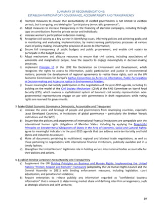 SUMMARY OF RECOMMENDATIONS: 
ESTABLISH PARTICIPATORY GOVERNANCE, ACCOUNTABILITY AND TRANSPARENCY 
19 
c) Promote measures to ensure that accountability of elected governments is not limited to election periods, but is on-going, and striving for “participatory democratic governance”; 
d) Adopt measures to increase transparency in the financing of electoral campaigns, including through caps on contributions from the private sector and individuals; 
e) Increase women’s participation in decision-making; 
f) Recognize civil society as a key partner in identifying issues, informing policies and achieving goals; and in monitoring and evaluating implementation, by mainstreaming participatory processes at various levels of policy-making, including the provision of access to information; 
g) Ensure full transparency of public budgets and public procurement, and enable civil society to participate in the budget process; 
h) Adopt mechanisms and allocate resources to ensure that civil society, including associations of vulnerable and marginalized people, have the capacity to engage meaningfully in decision-making processes; 
i) Implement Principle 10 of the 1992 Rio Declaration on Environment and Development, which recognizes the rights to access to information, public participation and justice in environmental matters; promote the development of regional agreements to realize these rights, such as the UN Economic Commission for Europe’s Aarhus Convention on Access to Information, Public Participation in Decision-making and Access to Justice in Environmental Matters; 
j) Ensure meaningful civil society participation in the negotiations of the post-2015 agenda, including by building on the model of the Civil Society Mechanism (CSM) of the FAO Committee on World Food Security (CFS), which involves a sophisticated system of balanced civil society representation: non- governmental representatives engage on par with governments in draft negotiations while voting rights are reserved for governments. 
3. Make Global Economic Governance Democratic, Accountable and Transparent 
a) Increase the voice and leverage of people and governments from developing countries, especially Least Developed Countries, in institutions of global governance – particularly the Bretton Woods institutions and the WTO; 
b) Ensure that the policies and programmes of international financial institutions are compatible with the international human rights obligations of Member States, including by applying the Maastricht Principles on Extraterritorial Obligations of States in the Area of Economic, Social and Cultural Rights; agree to meaningful indicators in the post-2015 agenda that can address extra-territoriality and hold States and industries to account; 
c) Make all documents pertaining to multilateral, regional and bilateral trade negotiations, as well as those pertaining to negotiations with international financial institutions, publically available and in a timely fashion; 
d) Strengthen the United Nations’ legitimate role in holding various international bodies accountable for their policies and actions. 
4. Establish Binding Corporate Accountability and Transparency 
a) Supplement the UN Guiding Principles on Business and Human Rights: Implementing the United Nations “Protect, Respect and Remedy” Framework (adopted by the UN Human Rights Council and the General Assembly in 2011) with binding enforcement measures, including legislation, court adjudication, and penalties for violations; 
b) Require enterprises to release publicly any information regarded as “confidential business information” that is relevant to determining market share and defining inter-firm arrangements, such as strategic alliances and joint ventures;  
