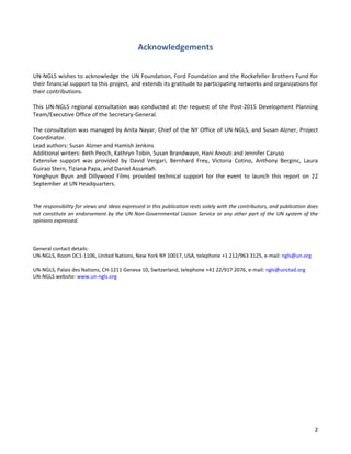 2 
Acknowledgements 
UN-NGLS wishes to acknowledge the UN Foundation, Ford Foundation and the Rockefeller Brothers Fund for their financial support to this project, and extends its gratitude to participating networks and organizations for their contributions. 
This UN-NGLS regional consultation was conducted at the request of the Post-2015 Development Planning Team/Executive Office of the Secretary-General. 
The consultation was managed by Anita Nayar, Chief of the NY Office of UN-NGLS, and Susan Alzner, Project Coordinator. 
Lead authors: Susan Alzner and Hamish Jenkins 
Additional writers: Beth Peoch, Kathryn Tobin, Susan Brandwayn, Hani Anouti and Jennifer Caruso 
Extensive support was provided by David Vergari, Bernhard Frey, Victoria Cotino, Anthony Berginc, Laura Guirao Stern, Tiziana Papa, and Daniel Assamah. 
Yonghyun Byun and Dillywood Films provided technical support for the event to launch this report on 22 September at UN Headquarters. 
The responsibility for views and ideas expressed in this publication rests solely with the contributors, and publication does not constitute an endorsement by the UN Non-Governmental Liaison Service or any other part of the UN system of the opinions expressed. 
General contact details: UN-NGLS, Room DC1-1106, United Nations, New York NY 10017, USA, telephone +1 212/963 3125, e-mail: ngls@un.org UN-NGLS, Palais des Nations, CH-1211 Geneva 10, Switzerland, telephone +41 22/917 2076, e-mail: ngls@unctad.org UN-NGLS website: www.un-ngls.org  