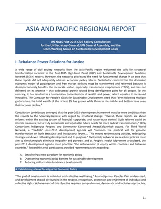 21 
ASIA AND PACIFIC REGIONAL REPORT 
I. Rebalance Power Relations for Justice 
A wide range of civil society networks from the Asia-Pacific region welcomed the calls for structural transformation included in the Post-2015 High-level Panel (HLP) and Sustainable Development Solutions Network (SDSN) reports. However, the networks prioritized the need for fundamental change in an area that these reports did not adequately address: economic policy reform. Contributors insisted that the dominant economic model of globalization and free market policies must be transformed and reformed because it disproportionately benefits the corporate sector, especially transnational corporations (TNCs), and has not delivered on its promise – that widespread growth would bring development gains for all people. To the contrary, it has resulted in a tremendous concentration of wealth and power, which equates to increased inequality. The Campaign for People’s Goals for Sustainable Development cited that “even following multiple global crises, the total wealth of the richest 1% has grown while those in the middle and bottom have seen their incomes decline.” 
Consultation contributors conveyed that the post-2015 development framework must be more ambitious than the reports to the Secretary-General with regard to structural change: “Overall, these reports are about reforms within the existing system of financial, corporate, and nation-state control. Such reforms could be interim measures, but a truly sustainable and equitable future needs far more radical transformations,” ICCA Consortium: Indigenous Peoples’ and Community Conserved Areas/Kalpavriksh argued. For Third World Network, a “credible” post-2015 development agenda will “summon the political will for genuine transformation on both structural and institutional levels…. This means reformulating policies, redesigning strategies and even rethinking development and its purpose.” Civil society networks are resolute: policies must aim to simultaneously eliminate inequality and poverty, and as People’s Health Movement articulated, the post-2015 development agenda must prioritize “the achievement of equity within countries and between countries.” Toward this end, participants provided recommendations regarding: 
A. Establishing a new paradigm for economic policy 
B. Overcoming economic policy barriers for sustainable development 
C. Reducing militarization to advance development 
A. Establishing a New Paradigm for Economic Policy 
“The goal of development is individual and collective well-being,” Asia Indigenous Peoples Pact underscored, and development should be founded in the respect, recognition, protection and enjoyment of individual and collective rights. Achievement of this objective requires comprehensive, democratic and inclusive approaches, 
UN-NGLS Post-2015 Civil Society Consultation for the UN Secretary-General, UN General Assembly, and the Open Working Group on Sustainable Development Goals  