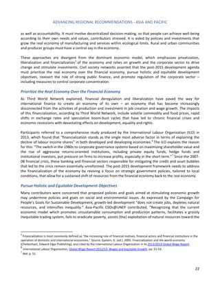 ADVANCING REGIONAL RECOMMENDATIONS - ASIA AND PACIFIC 
22 
as well as accountability. It must involve decentralized decision-making, so that people can achieve well-being according to their own needs and values, contributors stressed. It is aided by policies and investments that 
grow the real economy of manufacturing and services within ecological limits. Rural and urban communities and producer groups must have a central say in the economy. 
These approaches are divergent from the dominant economic model, which emphasizes privatization, liberalization and financialization5 of the economy and relies on growth and the corporate sector to drive change and stimulate investments. Civil society networks asserted that the post-2015 development agenda must prioritize the real economy over the financial economy, pursue holistic and equitable development objectives, reassert the role of strong public finance, and promote regulation of the corporate sector – including measures to control corporate concentration. 
Prioritize the Real Economy Over the Financial Economy 
As Third World Network explained, financial deregulation and liberalization have paved the way for international finance to create an economy of its own – an economy that has become increasingly disconnected from the activities of production and investment in job creation and wage growth. The impacts of this financialization, according to Third World Network, include volatile commodity and food prices, rapid shifts in exchange rates and speculative boom-bust cycles that have led to chronic financial crises and economic recessions with devastating effects on development, equality and rights. 
Participants referred to a comprehensive study produced by the International Labour Organization (ILO) in 2013, which found that “financialization stands as the single most adverse factor in terms of explaining the decline of labour income shares” in both developed and developing economies.6 The ILO explains the reason for this: “The switch in the 1980s to corporate governance systems based on maximizing shareholder value and the rise of aggressive returns-oriented institutions, including private equity funds, hedge funds and institutional investors, put pressure on firms to increase profits, especially in the short term.”7 Since the 2007- 08 financial crisis, these banking and financial sectors responsible for instigating the credit and asset bubbles that led to the crisis remain essentially unreformed. The post-2015 development framework needs to address the financialization of the economy by reviving a focus on strategic government policies, tailored to local conditions, that allow for a sustained shift of resources from the financial economy back to the real economy. 
Pursue Holistic and Equitable Development Objectives 
Many contributors were concerned that proposed policies and goals aimed at stimulating economic growth may undermine policies and goals on social and environmental issues. As expressed by the Campaign for People’s Goals for Sustainable Development, growth-led development “does not create jobs, depletes natural resources, and intensifies inequality.” Asia-Pacific CSOs@UNEP contributed, ”Recognizing that the current economic model which promotes unsustainable consumption and production patterns, facilitates a grossly inequitable trading system, fails to eradicate poverty, assists [the] exploitation of natural resources toward the 
5 Financialization is most commonly defined as “the increasing role of financial motives, financial actors and financial institutions in the operation of domestic and international economies.” Source: Epstein, G. (ed.). 2005. Financialization and the world economy (Cheltenham, Edward Elgar Publishing), also cited by the International Labour Organization in its 2012/2013 Global Wage Report. 
6 International Labour Organization, Global Wage Report 2012/13: Wages and Equitable Growth, pp. 51-53. 
7 Ibid. p. 51.  