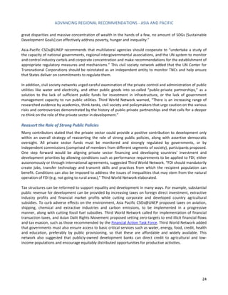 ADVANCING REGIONAL RECOMMENDATIONS - ASIA AND PACIFIC 
24 
great disparities and massive concentration of wealth in the hands of a few, no amount of SDGs [Sustainable Development Goals] can effectively address poverty, hunger and inequality.” 
Asia-Pacific CSOs@UNEP recommends that multilateral agencies should cooperate to “undertake a study of the capacity of national governments, regional intergovernmental associations, and the UN system to monitor and control industry cartels and corporate concentration and make recommendations for the establishment of appropriate regulatory measures and mechanisms.” This civil society network added that the UN Center for Transnational Corporations should be reinstated as an independent entity to monitor TNCs and help ensure that States deliver on commitments to regulate them. 
In addition, civil society networks urged careful examination of the private control and administration of public utilities like water and electricity, and other public goods into so-called “public-private partnerships,” as a solution to the lack of sufficient public funds for investment in infrastructure, or the lack of government management capacity to run public utilities. Third World Network warned, “There is an increasing range of researched evidence by academics, think-tanks, civil society and policymakers that urge caution on the various risks and controversies demonstrated by the history of public-private partnerships and that calls for a deeper re-think on the role of the private sector in development.” 
Reassert the Role of Strong Public Policies 
Many contributors stated that the private sector could provide a positive contribution to development only within an overall strategy of reasserting the role of strong public policies, along with assertive democratic oversight. All private sector funds must be monitored and strongly regulated by governments, or by independent commissions (comprised of members from different segments of society), participants proposed. One step forward would be aligning private sector financing and developing countries’ investment and development priorities by allowing conditions such as performance requirements to be applied to FDI, either autonomously or through international agreements, suggested Third World Network. “FDI should mandatorily create jobs, transfer technology and transmit skills and practices from which the recipient population can benefit. Conditions can also be imposed to address the issues of inequalities that may stem from the natural operation of FDI (e.g. not going to rural areas),” Third World Network elaborated. 
Tax structures can be reformed to support equality and development in many ways. For example, substantial public revenue for development can be provided by increasing taxes on foreign direct investment, extractive industry profits and financial market profits while cutting corporate and developed country agricultural subsidies. To curb adverse effects on the environment, Asia Pacific CSOs@UNEP proposed taxes on aviation, shipping, chemical and extractive industries and carbon emissions, to be implemented in a progressive manner, along with cutting fossil fuel subsidies. Third World Network called for implementation of financial transaction taxes, and Asian Dalit Rights Movement proposed setting zero-targets to end illicit financial flows and tax evasion, such as those recommended by the Financial Action Task Force. Third World Network added that governments must also ensure access to basic critical services such as water, energy, food, credit, health and education, preferably by public provisioning, so that these are affordable and widely available. This network also suggested that publicly-owned development banks can direct credit to agricultural and low- income populations and encourage equitably distributed opportunities for productive activities. 
 