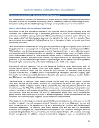 ADVANCING REGIONAL RECOMMENDATIONS - ASIA AND PACIFIC 
25 
B. Overcoming Economic Policy Barriers to Sustainable Development 
Civil society networks identified that implementation of these and other policies is hampered by international constraints on trade and investment, distortionary subsidies, and onerous debt owed by developing countries. Consultation participants described the principal challenges and proposed measures to overcome them. 
Reform international rules on trade and investment 
Participants on the Asia consultation conference calls expressed particular concern regarding trade and investment rules that threaten the right to development, particularly the role of the developmental State. This architecture is marked by a steady proliferation of thousands of bilateral investment treaties (BITs) and free trade agreements (FTAs) that developing countries have signed in the past two to three decades. These agreements overwhelmingly benefit TNCs and financial firms at the expense of States and people, according to consultation participants. 
Third World Network identified that the policy space for governments to regulate corporate sector activities in the public interest, or for development, is increasingly threatened. For example, under the provisions of BITs, TNCs have been suing developing country governments for huge sums of money in secret arbitration cases in international tribunals if they determine that any regulation or policy of the host country is infringing on their profits (including expected profits). These provisions challenge policies of developing countries that promote environmental protection and public health. Similarly, BITs impose restrictions on technology transfer and production of generic medicines through international property rights that are often even more stringent than the already highly constraining rules of the World Trade Organization (WTO) on the subject. 
International trade and investment rules are also hampering developing country government’s ability to provide essential and critical services, stated Third World Network: “Food support programmes that can provide price support to farmers and food subsidies for poor consumers are considered trade distorting subsidies under the WTO.” In addition, similar constraints through international intellectual property rights frameworks are hindering accessibility to cheap medicines for poor patients worldwide, a situation that the post-2015 agenda must address, participants stressed. 
The gender impact of trade policy needs serious attention, as trade policy is not “gender neutral,” explained Third World Network, because women’s economic and social positions are weaker, their rights are not well defined and a harshly competitive system hurts the weakest the most. The various frameworks of trade and investments, e.g. the WTO, FTAs, and BITs, affect women’s access to critical physical, financial and human resources and access to basic services, with significant implications for their empowerment, livelihoods, health, socio-economic status and well-being. The post-2015 development agenda must ensure comprehensive gender sensitive international policies in order to address the gendered impacts of international trade and investment and to deliver progress on gender equality and women’s empowerment. 
These trade and investment agreements and aspects of WTO rules are not serving the public good and should therefore be radically reformed, participants insisted. This echoes the call in the SDSN report for trade and other international rules to “be revised to meet the test of whether they are consistent with the objectives of sustainable development.” In particular, Third World Network urged that the post-2015 development framework must strengthen the targets of Millennium Development Goal 8 to enable meaningful reform of rules related to global trade, finance, investment, and intellectual property rights with associated technology transfer arrangements. In addition, national extra-territorial obligations must be strengthened and  