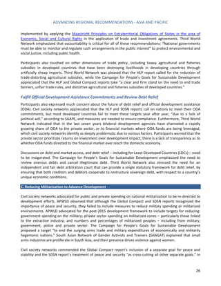 ADVANCING REGIONAL RECOMMENDATIONS - ASIA AND PACIFIC 
26 
implemented by applying the 
Maastricht Principles on Extraterritorial Obligations of States in the area of Economic, Social and Cultural Rights in the application of trade and investment agreements. Third World Network emphasized that accountability is critical for all of these recommendations: “National governments must be able to monitor and regulate such arrangements in the public interest” to protect environmental and social justice, including public health. 
Participants also touched on other dimensions of trade policy, including heavy agricultural and fisheries subsidies in developed countries that have been destroying livelihoods in developing countries through artificially cheap imports. Third World Network was pleased that the HLP report called for the reduction of trade-distorting agricultural subsidies, while the Campaign for People’s Goals for Sustainable Development appreciated that the HLP and Global Compact reports take “a clear and firm stand on the need to end trade barriers, unfair trade rules, and distortive agricultural and fisheries subsidies of developed countries.” 
Fulfill Official Development Assistance Commitments and Review Debt Relief 
Participants also expressed much concern about the future of debt relief and official development assistance (ODA). Civil society networks appreciated that the HLP and SDSN reports call on nations to meet their ODA commitments, but most developed countries fail to meet these targets year after year, “due to a lack of political will,” according to SAAPE, and measures are needed to ensure compliance. Furthermore, Third World Network indicated that in the last seven years bilateral development agencies have channeled a rapidly growing share of ODA to the private sector, or to financial markets where ODA funds are being leveraged, which civil society networks identify as deeply problematic due to various factors. Participants warned that the private sector prioritizes returns on investment over development impact; there is a lack of transparency as to whether ODA funds directed to the financial market ever reach the domestic economy. 
Discussions on debt and market access, and debt relief – including for Least Developed Countries (LDCs) – need to be invigorated. The Campaign for People’s Goals for Sustainable Development emphasized the need to review onerous debts and cancel illegitimate debt. Third World Network also stressed the need for an independent and fair debt arbitration court that can provide a single statutory framework for debt relief, by ensuring that both creditors and debtors cooperate to restructure sovereign debt, with respect to a country’s unique economic conditions. 
C. Reducing Militarization to Advance Development 
Civil society networks advocated for public and private spending on national militarization to be re-directed to development efforts. APWLD observed that although the Global Compact and SDSN reports recognized the importance of peace and security, they failed to include measures to reduce military spending or militarized environments. APWLD advocated for the post-2015 development framework to include targets for reducing: government spending on the military; private sector spending on militarized zones – particularly those linked to the extractive industry; and numbers and percentages of militarized peoples – including from military, government, police and private sector. The Campaign for People’s Goals for Sustainable Development proposed a target “to end the surging arms trade and military expenditures of economically and militarily hegemonic nations.” South Asian Network of Gender Activists and Trainers (SANGAT) explained that small arms industries are proliferate in South Asia, and their presence drives violence against women. 
Civil society networks commended the Global Compact report’s inclusion of a separate goal for peace and stability and the SDSN report’s treatment of peace and security “as cross-cutting all other separate goals.” In  