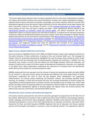 ADVANCING REGIONAL RECOMMENDATIONS - ASIA AND PACIFIC 
28 
A. Making Development Policy Coherent with Existing Human Rights Agreements 
“The human rights-based approach seeks to analyze inequalities that lie at the heart of development problems and redress discriminatory practices and unjust distributions of power that impede development progress,” explained Diverse Voices and Action for Equality. Accordingly, civil society networks called for the post-2015 development agenda to stress the need for urgent ratification of all the international human rights treaties and other instruments, based on the premises of Article 1 of the Universal Declaration of Human Rights: “All human beings are born free and equal in dignity and rights.” Asian Development Alliance pointed to the International Covenant on Economic, Social and Cultural Rights, and Special Procedures like the UN Independent Experts on extreme poverty and international solidarity. To achieve the full and equal enjoyment of all human rights and fundamental freedoms by women and girls, South Asian Campaign for Gender Equality (SACGE) advocated for the full and effective implementation of the Beijing Platform for Action, the Convention on the Elimination of Discrimination against Women (CEDAW), the International Conference on Population and Development (ICPD) and its Programme of Action, and UN Security Council Resolution 1325 on Women, Peace and Security. Asia Indigenous Peoples Pact called for alignment with principles of the United Nations Declaration on the Rights of Indigenous Peoples and the International Convention on the Elimination of All Forms of Racial Discrimination. 
Right to Access Quality Health Care and Services 
Several contributors highlighted that the HLP, SDSN and Global Compact reports paid inadequate attention to the public dimension of basic entitlements, including to free and universal health care. The Campaign for People’s Goals for Sustainable Development highlighted the need for greater State subsidy for public health and the need to halt the prevailing trend of privatizing public hospitals and institutions. In addition, the new framework must include a structure that will address the interlinkages between health and inequality, and between ill health and its impact on all other aspects of development (employment, education, etc.), especially in the global South. Many organizations emphasized the importance of including sexual and reproductive health within primary health care, and protecting those rights. 
ARROW emphasized that any new goals must be inclusive of sexual and reproductive health and rights (SRHR) for all, framed in a way that ensures equity and equality and addresses the social determinants of health. Contributors emphasized the need to close the gap between policy development and programme implementation, by ensuring strong monitoring and evaluation systems, and providing equitable health financing. For example, in South Asia and South East Asia, the increased privatization of services erodes the responsibility of national governments to provide universal and equitable access to health care. Unfair trade policies also affect access to lifesaving medicines and undermine universal health care. Participants advocated for the post-2015 development agenda to promote global and regional trade and financial policies that address food insecurity, malnutrition, and interlinked SRHR concerns. 
Education for social, economic and political development 
Civil society networks expressed the view that the education goal (goal 3) proposed by the HLP falls short of the ambition advanced by civil society in order to address persistent social conditions and prevailing inequities. Gender, language, socio-economic status, geography, migration, disability, social exclusion and ethnicity were indicated by participants as some of the more enduring barriers to education and literacy. Asia South Pacific Association for Basic and Adult Education (ASPBAE) explained that lack of education and literacy replicate poverty and limit people’s participation in economic, social and political activities. This organization called for  
