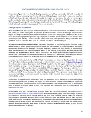ADVANCING REGIONAL RECOMMENDATIONS - ASIA AND PACIFIC 
29 
the revision of goal 3 to read “Provide Quality Education and Lifelong Learning for All,” with a number of additional indicators, including “develop life skills essential to participate meaningfully in economic, social and political activities, and acquire adequate knowledge to respect and appreciate the value of human rights, gender sensitivity, social justice, community cooperation and multiculturalism.” ASPBAE also advocated for affirmative policies, along with a specific target on adequate and sustainable financing of the education goal, including through access to resources, asset reforms and tax justice. 
Employment and Decent Work 
Third World Network, the Campaign for People’s Goals for Sustainable Development, and APWLD advocated that a new goal on full employment is critical for Asia to overcome a number of challenges insidious in the region, including inequitable systems and multiple forms of precarious employment. SAAPE indicated that in South Asia a very large percentage of the population work in informal labour conditions: “Child labour – in the aluminium or steel industry – is casual and it is hidden away from public perception. Many work under these conditions because survival is at the heart of a problem and they’re not able to bargain.” 
Strong concern was expressed by many over the reports’ positioning of job creation through economic growth largely fuelled by private sector investment and innovation. The Campaign for People’s Goals for Sustainable Development denounced this approach, citing that “experience over the last three decades of promoting the same agenda has seen the share of workers’ wages in the national income falling and joblessness rising, violations and attacks against workers’ rights intensifying, and unsafe and intolerable working conditions proliferating.” Third World Network recommended that the post-2015 development agenda instead promote the implementation of regulations on working conditions, as well as labour laws and standards. 
A number of participants, including SAPPE, APWLD, Diverse Voices and Action for Equality, and the Campaign for People’s Goals for Sustainable Development, drew attention to the importance of the Decent Work Agenda of the International Labour Organization (ILO). APWLD stated that the HLP report “undermines the Decent Work Agenda by creating a reduced category of ‘good jobs’ for the developing world while the developed world can expect the broader decent work agenda (8a). While it’s suggested that these good jobs need to be secure and ‘fairly paid’ (but presumably without other labour standards), they have not specified what fair pay would amount to.” Diverse Voices and Action for Equality added, “This represents a clear threat to the advancement of labour conditions worldwide and justifies double standards for workers in the Global North and the Global South.” 
Respondents focused on women in the labour force and the need to ensure their equal access to employment and economic opportunities, as well as the unpaid care work of women. Diverse Voices and Action for Equality insisted that the post-2015 development framework must address “the unpaid contributions to development made by women at all levels, which in many cases represent the fundamental pillar of rural livelihoods and community well-being.” 
IWRAW called for a more comprehensive target on decent work, and indicated that the use of temporary special measures provided for in Article 4 of CEDAW, which aim to accelerate the equal participation of women in the political, economic, social, cultural, civil or any other field, could be a useful means for advancing women’s rights. Measuring women’s rights, IWRAW indicated, could also include whether laws guarantee equal opportunity in employment, equal access to occupations and trades, equal remuneration as well as the broader issues of access to skills and development training, microfinance, entrepreneurship opportunities, reducing women’s unpaid care work, access to land and resources, as well equitable access to other forms of economic empowerment for women.  