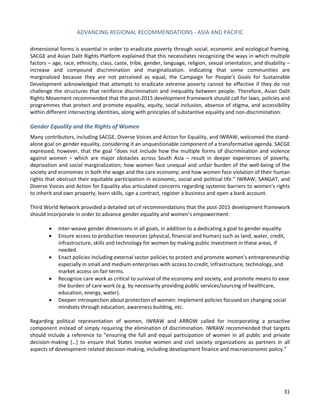 ADVANCING REGIONAL RECOMMENDATIONS - ASIA AND PACIFIC 
31 
dimensional forms is essential in order to eradicate poverty through social, economic and ecological framing. SACGE and Asian Dalit Rights Platform explained that this necessitates recognizing the ways in which multiple factors – age, race, ethnicity, class, caste, tribe, gender, language, religion, sexual orientation, and disability – increase and compound discrimination and marginalization. Indicating that some communities are marginalized because they are not perceived as equal, the Campaign for People’s Goals for Sustainable Development acknowledged that attempts to eradicate extreme poverty cannot be effective if they do not challenge the structures that reinforce discrimination and inequality between people. Therefore, Asian Dalit Rights Movement recommended that the post-2015 development framework should call for laws, policies and programmes that protect and promote equality, equity, social inclusion, absence of stigma, and accessibility within different intersecting identities, along with principles of substantive equality and non-discrimination. 
Gender Equality and the Rights of Women 
Many contributors, including SACGE, Diverse Voices and Action for Equality, and IWRAW, welcomed the stand- alone goal on gender equality, considering it an unquestionable component of a transformative agenda. SACGE expressed, however, that the goal “does not include how the multiple forms of discrimination and violence against women – which are major obstacles across South Asia – result in deeper experiences of poverty, deprivation and social marginalization; how women face unequal and unfair burden of the well-being of the society and economies in both the wage and the care economy; and how women face violation of their human rights that obstruct their equitable participation in economic, social and political life.” IWRAW, SANGAT, and Diverse Voices and Action for Equality also articulated concerns regarding systemic barriers to women’s rights to inherit and own property, learn skills, sign a contract, register a business and open a bank account. 
Third World Network provided a detailed set of recommendations that the post-2015 development framework should incorporate in order to advance gender equality and women’s empowerment: 
• Inter-weave gender dimensions in all goals, in addition to a dedicating a goal to gender equality. 
• Ensure access to productive resources (physical, financial and human) such as land, water, credit, infrastructure, skills and technology for women by making public investment in these areas, if needed. 
• Enact policies including external sector policies to protect and promote women’s entrepreneurship especially in small and medium enterprises with access to credit, infrastructure, technology, and market access on fair terms. 
• Recognize care work as critical to survival of the economy and society, and promote means to ease the burden of care work (e.g. by necessarily providing public services/sourcing of healthcare, education, energy, water). 
• Deepen introspection about protection of women: Implement policies focused on changing social mindsets through education, awareness building, etc. 
Regarding political representation of women, IWRAW and ARROW called for incorporating a proactive component instead of simply requiring the elimination of discrimination. IWRAW recommended that targets should include a reference to “ensuring the full and equal participation of women in all public and private decision-making […] to ensure that States involve women and civil society organizations as partners in all aspects of development-related decision-making, including development finance and macroeconomic policy.” 
 