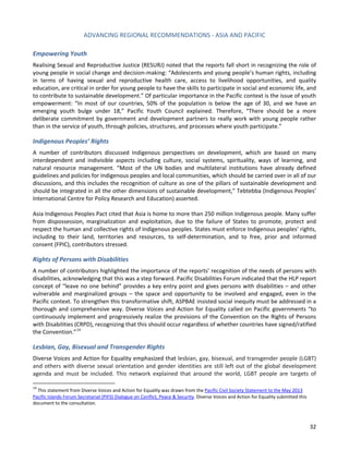 ADVANCING REGIONAL RECOMMENDATIONS - ASIA AND PACIFIC 
32 
Empowering Youth 
Realising Sexual and Reproductive Justice (RESURJ) noted that the reports fall short in recognizing the role of young people in social change and decision-making: “Adolescents and young people’s human rights, including in terms of having sexual and reproductive health care, access to livelihood opportunities, and quality education, are critical in order for young people to have the skills to participate in social and economic life, and to contribute to sustainable development.” Of particular importance in the Pacific context is the issue of youth empowerment: “In most of our countries, 50% of the population is below the age of 30, and we have an emerging youth bulge under 18,” Pacific Youth Council explained. Therefore, “There should be a more deliberate commitment by government and development partners to really work with young people rather than in the service of youth, through policies, structures, and processes where youth participate.” 
Indigenous Peoples’ Rights 
A number of contributors discussed Indigenous perspectives on development, which are based on many interdependent and indivisible aspects including culture, social systems, spirituality, ways of learning, and natural resource management. “Most of the UN bodies and multilateral institutions have already defined guidelines and policies for Indigenous peoples and local communities, which should be carried over in all of our discussions, and this includes the recognition of culture as one of the pillars of sustainable development and should be integrated in all the other dimensions of sustainable development,” Tebtebba (Indigenous Peoples’ International Centre for Policy Research and Education) asserted. 
Asia Indigenous Peoples Pact cited that Asia is home to more than 250 million Indigenous people. Many suffer from dispossession, marginalization and exploitation, due to the failure of States to promote, protect and respect the human and collective rights of Indigenous peoples. States must enforce Indigenous peoples’ rights, including to their land, territories and resources, to self-determination, and to free, prior and informed consent (FPIC), contributors stressed. 
Rights of Persons with Disabilities 
A number of contributors highlighted the importance of the reports’ recognition of the needs of persons with disabilities, acknowledging that this was a step forward. Pacific Disabilities Forum indicated that the HLP report concept of “leave no one behind” provides a key entry point and gives persons with disabilities – and other vulnerable and marginalized groups – the space and opportunity to be involved and engaged, even in the Pacific context. To strengthen this transformative shift, ASPBAE insisted social inequity must be addressed in a thorough and comprehensive way. Diverse Voices and Action for Equality called on Pacific governments “to continuously implement and progressively realize the provisions of the Convention on the Rights of Persons with Disabilities (CRPD), recognizing that this should occur regardless of whether countries have signed/ratified the Convention.”14 
Lesbian, Gay, Bisexual and Transgender Rights 
Diverse Voices and Action for Equality emphasized that lesbian, gay, bisexual, and transgender people (LGBT) and others with diverse sexual orientation and gender identities are still left out of the global development agenda and must be included. This network explained that around the world, LGBT people are targets of 
14 This statement from Diverse Voices and Action for Equality was drawn from the Pacific Civil Society Statement to the May 2013 Pacific Islands Forum Secretariat (PIFS) Dialogue on Conflict, Peace & Security. Diverse Voices and Action for Equality submitted this document to the consultation.  