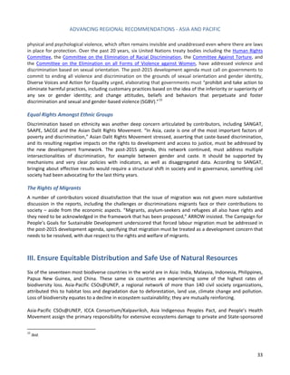 ADVANCING REGIONAL RECOMMENDATIONS - ASIA AND PACIFIC 
33 
physical and psychological violence, which often remains invisible and unaddressed even where there are laws in place for protection. Over the past 20 years, six United Nations treaty bodies including the 
Human Rights Committee, the Committee on the Elimination of Racial Discrimination, the Committee Against Torture, and the Committee on the Elimination on all Forms of Violence against Women, have addressed violence and discrimination based on sexual orientation. The post-2015 development agenda must call on governments to commit to ending all violence and discrimination on the grounds of sexual orientation and gender identity, Diverse Voices and Action for Equality urged, elaborating that governments must “prohibit and take action to eliminate harmful practices, including customary practices based on the idea of the inferiority or superiority of any sex or gender identity; and change attitudes, beliefs and behaviors that perpetuate and foster discrimination and sexual and gender-based violence (SGBV).”15 
Equal Rights Amongst Ethnic Groups 
Discrimination based on ethnicity was another deep concern articulated by contributors, including SANGAT, SAAPE, SACGE and the Asian Dalit Rights Movement. “In Asia, caste is one of the most important factors of poverty and discrimination,” Asian Dalit Rights Movement stressed, asserting that caste-based discrimination, and its resulting negative impacts on the rights to development and access to justice, must be addressed by the new development framework. The post-2015 agenda, this network continued, must address multiple intersectionalities of discrimination, for example between gender and caste. It should be supported by mechanisms and very clear policies with indicators, as well as disaggregated data. According to SANGAT, bringing about effective results would require a structural shift in society and in governance, something civil society had been advocating for the last thirty years. 
The Rights of Migrants 
A number of contributors voiced dissatisfaction that the issue of migration was not given more substantive discussion in the reports, including the challenges or discriminations migrants face or their contributions to society – aside from the economic aspects. “Migrants, asylum-seekers and refugees all also have rights and they need to be acknowledged in the framework that has been proposed,” ARROW insisted. The Campaign for People’s Goals for Sustainable Development underscored that forced labour migration must be addressed in the post-2015 development agenda, specifying that migration must be treated as a development concern that needs to be resolved, with due respect to the rights and welfare of migrants. 
III. Ensure Equitable Distribution and Safe Use of Natural Resources 
Six of the seventeen most biodiverse countries in the world are in Asia: India, Malaysia, Indonesia, Philippines, Papua New Guinea, and China. These same six countries are experiencing some of the highest rates of biodiversity loss. Asia-Pacific CSOs@UNEP, a regional network of more than 140 civil society organizations, attributed this to habitat loss and degradation due to deforestation, land use, climate change and pollution. Loss of biodiversity equates to a decline in ecosystem sustainability; they are mutually reinforcing. 
Asia-Pacific CSOs@UNEP, ICCA Consortium/Kalpavriksh, Asia Indigenous Peoples Pact, and People’s Health Movement assign the primary responsibility for extensive ecosystems damage to private and State-sponsored 
15 Ibid.  