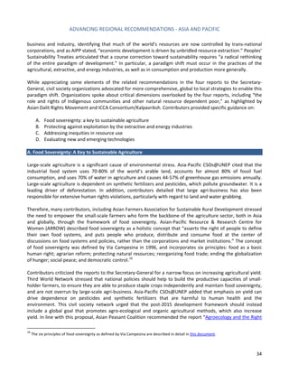 ADVANCING REGIONAL RECOMMENDATIONS - ASIA AND PACIFIC 
34 
business and industry, identifying that much of the world’s resources are now controlled by trans-national corporations, and as AIPP stated, “economic development is driven by unbridled resource extraction.” Peoples’ Sustainability Treaties articulated that a course correction toward sustainability requires “a radical rethinking of the entire paradigm of development.” In particular, a paradigm shift must occur in the practices of the agricultural, extractive, and energy industries, as well as in consumption and production more generally. 
While appreciating some elements of the related recommendations in the four reports to the Secretary- General, civil society organizations advocated for more comprehensive, global to local strategies to enable this paradigm shift. Organizations spoke about critical dimensions overlooked by the four reports, including “the role and rights of Indigenous communities and other natural resource dependent poor,” as highlighted by Asian Dalit Rights Movement and ICCA Consortium/Kalpavriksh. Contributors provided specific guidance on: 
A. Food sovereignty: a key to sustainable agriculture 
B. Protecting against exploitation by the extractive and energy industries 
C. Addressing inequities in resource use 
D. Evaluating new and emerging technologies 
A. Food Sovereignty: A Key to Sustainable Agriculture 
Large-scale agriculture is a significant cause of environmental stress. Asia-Pacific CSOs@UNEP cited that the industrial food system uses 70-80% of the world’s arable land, accounts for almost 80% of fossil fuel consumption, and uses 70% of water in agriculture and causes 44-57% of greenhouse gas emissions annually. Large-scale agriculture is dependent on synthetic fertilizers and pesticides, which pollute groundwater. It is a leading driver of deforestation. In addition, contributors detailed that large agri-business has also been responsible for extensive human rights violations, particularly with regard to land and water grabbing. 
Therefore, many contributors, including Asian Farmers Association for Sustainable Rural Development stressed the need to empower the small-scale farmers who form the backbone of the agriculture sector, both in Asia and globally, through the framework of food sovereignty. Asian-Pacific Resource & Research Centre for Women (ARROW) described food sovereignty as a holistic concept that “asserts the right of people to define their own food systems, and puts people who produce, distribute and consume food at the center of discussions on food systems and policies, rather than the corporations and market institutions.” The concept of food sovereignty was defined by Via Campesina in 1996, and incorporates six principles: food as a basic human right; agrarian reform; protecting natural resources; reorganizing food trade; ending the globalization of hunger; social peace; and democratic control.16 
Contributors criticized the reports to the Secretary-General for a narrow focus on increasing agricultural yield. Third World Network stressed that national policies should help to build the productive capacities of small- holder farmers, to ensure they are able to produce staple crops independently and maintain food sovereignty, and are not overrun by large-scale agri-business. Asia-Pacific CSOs@UNEP added that emphasis on yield can drive dependence on pesticides and synthetic fertilizers that are harmful to human health and the environment. This civil society network urged that the post-2015 development framework should instead include a global goal that promotes agro-ecological and organic agricultural methods, which also increase yield. In line with this proposal, Asian Peasant Coalition recommended the report “Agroecology and the Right 
16 The six principles of food sovereignty as defined by Via Campesina are described in detail in this document.  