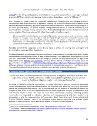ADVANCING REGIONAL RECOMMENDATIONS - ASIA AND PACIFIC 
35 
to Food,” by the UN Special Rapporteur on the Right to Food, which explains that in recent agro-ecological projects in 20 African countries, average crop yields more than doubled over a period of 3-10 years. 
17 
The Campaign for People’s Goals for Sustainable Development contended that the following economic dynamics limit food access and must be addressed urgently: the production of cash-crops for export at the expense of food self-sufficiency; speculative investment in food commodities that results in steep increases in the world price of staples; and private investors seizing control of millions of acres of farmlands in poor countries to take advantage of rising farmland values. Asia-Pacific CSOs@UNEP specified that economies must instead adopt the following practices, which follow the principles of food sovereignty: 
[E]nsure equitable control and access over wealth and productive resources such as land, energy, water, seeds, forests and livestock; ensure the right to food, developed through bio-diverse, ecologically sound, humane practices and methods; respect the rights, cultures, languages and wisdom of Indigenous peoples and local communities; and acknowledge already existing sustainable practices by people in various fields of agriculture, sustainable consumption, environmentalism, and recycling.18 
Tebtebba identified the recognition of land tenure rights as critical for ensuring food sovereignty and preventing land grabbing and land degradation. 
Third World Network recommended the promotion of public programmes on food stockholding, which benefit small producers through price support, as well as poor consumers. This organization also suggested that the post-2015 development framework should encourage all countries to adopt the UN Food and Agriculture Organization (FAO) Right to Food Guidelines. Similarly, Diverse Voices and Action for Equality called on governments to strengthen the FAO World Food Security Voluntary Guidelines on the Responsible Governance of Tenure of Land, Fisheries, and Forests in the Context of National Food Security, by reconfiguring them “toward enforceable multilateral agreements, including on responsible agricultural investment.” 
B. Protecting Against Exploitation by the Extractive and Energy Industries 
“Of the more than a hundred corporate mines currently operating in Indigenous territories in Asia, there is no single mining company that has undertaken a credible process of obtaining the free, prior and informed consent of the affected Indigenous peoples.” - Asia Indigenous Peoples Pact 
According to several contributing organizations, extractive industries in Asia are committing widespread human rights violations, displacing millions of people and destroying land, water and sacred sites. Indigenous people are disproportionately affected. This is partly because the rich deposits of resources are located on Indigenous lands, but it is also because the extractive industries target lands occupied by communities that lack financial means to resist. This does not mean these communities acquiesce. “Amazing people’s movements have responded to extractive industries and resource-grabbing, and have resulted in a contestation of who the resources belong to,” underscored South Asian Network of Gender Activists and Trainers (SANGAT). However, many of the Indigenous people resisting peacefully have suffered serious violation of their civil liberties, stated South Asian Alliance for Poverty Eradication (SAAPE). 
17 Report by the UN Special Rapporteur on the Right to Food, “Agroecology and the Right to Food.” (2011). 
18 This statement is drawn from the Kathmandu Declaration of the Asia‐Pacific Major Groups and Stakeholders Regional Consultation Meeting with UNEP, submitted by Asia-Pacific CSOs@UNEP.  