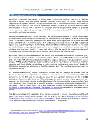 ADVANCING REGIONAL RECOMMENDATIONS - ASIA AND PACIFIC 
37 
C. Addressing Inequities in Resource Use 
Contributors emphasized that strategies to address global environmental challenges must seek to rebalance inequities in resource use. Civil society networks advocated urgent action on climate change and the degradation of ecosystems, including through the implementation of sustainable consumption and production practices and the polluter pays principle. Contributors strongly rejected any measures that involve the financialization of nature, such as payment for ecosystem services, and presented examples of preferred natural resource management approaches, particularly the conservation and sustainable use practices of local communities and Indigenous peoples. 
As Diverse Voices and Action for Equality described, “The devastating consequences of climate change, ocean acidification and ecosystem degradation are impacting on communities that have had little role in destroying them,” such as Pacific small island developing States where people are facing sea level rise, droughts and other climate related threats.20 Diverse Voices and Action for Equality emphasized that the post-2015 development agenda must respect the principles of common but differentiated responsibilities and polluter pays, and called on Member States to urgently reach agreement on an ambitious international climate change treaty that stipulates that developed countries “re-pay their climate debt by transferring environmentally-sound technologies and financial resources required for South States to shift to low-carbon growth.” 
Asia-Pacific CSOs@UNEP recommended that the polluter pays principle be translated into quantifiable goals, for example through the eradication of fossil fuel subsidies. APWLD welcomed the HLP’s recommendation to phase out inefficient fossil fuel subsidies, but stated that its proposed indicator is “too vague and won’t compel change.” APWLD specified that this indicator should “at least cover the eradication of subsidies to fossil fuel industries and should ideally end subsidies to carbon emitting multi-national corporations.” Asia-Pacific CSOs@UNEP also urged the elimination of fossil fuel subsidies, with “due consideration to their impact on marginalized sectors.” 
ICCA Consortium/Kalpavriksh, Peoples’ Sustainability Treaties, and the Campaign for People’s Goals for Sustainable Development expressed appreciation for the references to sustainable production and consumption in the SDSN and HLP reports, but called for their significant elaboration in the post-2015 development framework. ICCA Consortium/Kalpavriksh suggested that all countries require “systems of both incentives and disincentives, including social and legal means of achieving sustainable consumption lines,” and that a significant target for reduction in materials and energy consumption is needed in the global North – perhaps by a factor of 10. Asia-Pacific CSOs@UNEP underscored the need for implementation of the 10 Year Framework of Programmes for Sustainable Consumption and Production, with enhanced involvement of civil society. 
ICCA Consortium/Kalpavriksh suggested a broad framework of goals to ensure ecological sustainability and equity in the use of natural resources, drawn from pp. 13-14 of the report, “Development and Ecological Sustainability in India: Possibilities for the Post-2015 Framework.” These proposed goals illustrate an expansion of the Millennium Development Goals to incorporate sustainability considerations. 
20 This statement from DAWN was drawn from the Pacific Civil Society Statement to the May 2013 Pacific Islands Forum Secretariat (PIFS) Dialogue on Conflict, Peace & Security. DAWN submitted this document to the consultation.  