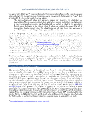 ADVANCING REGIONAL RECOMMENDATIONS - ASIA AND PACIFIC 
38 
In response to the SDSN report’s recommendations for the implementation of payment for ecosystem services (schemes that provide financial incentives for natural resource management), the Campaign for People’s Goals for Sustainable Development articulated a strong rebuke: 
[T]he commodification of nature and ecosystems creates more incentives for privatization and accumulation of these resources which, in turn, fuels further resource exploitation and displacement of many marginalized communities (e.g. forests turned into biofuels or industrial tree plantations). There is also a denigration of the intrinsic values of nature and erosion in the stewardship role of communities. Creating market values for natural resources will make them more vulnerable to powerful investors who prioritize profits over people and the environment. 
Asia Pacific CSOs@UNEP added that payment for ecosystem services can divide communities. This network asserted that ecosystems conservation is most effectively achieved through the traditional expertise of Indigenous and local communities. 
To protect biodiversity and respond to climate change impacts on communities, Tebtebba emphasized two indispensable management processes: the ecosystems approach – the primary framework for action under the Convention on Biological Diversity – and territorial management planning, in which communities map their resources, consider sustainable use studies, and develop plans to holistically manage the physical, social, political, and spiritual dimensions of a territory.21 Asia Indigenous Peoples Pact elaborated that territorial management planning is critical to ensuring the right of self-determination for Indigenous peoples in the management of resources within their territories. 
“Traditional knowledge – especially of Indigenous women – has been critical in the food security of Indigenous peoples, enhancement of biodiversity, the practice of herbal medicine, and the innovation of Indigenous technologies,” stated Asia Indigenous Peoples Pact. “All of these have contributed to sustainable development.” 
D. Evaluate New and Emerging Technologies 
ICCA Consortium/Kalpavriksh observed that although many forms of traditional knowledge have sustained human societies for millennia, the four post-2015 reports to the Secretary-General tend to focus on the development of modern science and technology. Particularly in the energy and agriculture sectors, many new technologies are being promoted as contributions to sustainable development, identified Asia-Pacific CSOs@UNEP. Civil society organizations urge thorough and independent evaluation of new technologies to prevent unintended harm to human health and the environment. “The capacity of international institutions, national governments and local communities to evaluate new and emerging technologies needs to be strengthened,” Asia-Pacific CSOs@UNEP asserted. This civil society network pointed to the 2012 UNEP Foresight Report, which proposed the adoption of regional or international mechanisms to assess technologies. This network further noted that Paragraph 275 of the agreed outcome document of the United Nations Conference on Sustainable Development refers to the necessity to build the capacity to evaluate the impacts of new and emerging technologies at the national and regional levels. ICCA Consortium/Kalpavriksh asserted that the post-2015 development agenda should value and support not only new technologies, but also the knowledge of local communities and Indigenous peoples as crucial to sustainability and equity. 
21 http://blog.ecoagriculture.org/2012/03/14/forest_peoples_programme/ 
 